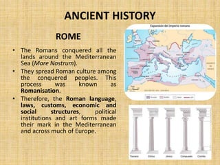 ANCIENT HISTORY
• The Romans conquered all the
lands around the Mediterranean
Sea (Mare Nostrum).
• They spread Roman culture among
the conquered peoples. This
process was known as
Romanisation.
• Therefore, the Roman language,
laws, customs, economic and
social structures, political
institutions and art forms made
their mark in the Mediterranean
and across much of Europe.
ROME
 
