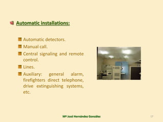 Automatic installations:
Automatic detectors.
Manual call.
Central signaling and remote
control.
Lines.
Auxiliary: general alarm,
firefighters direct telephone,
drive extinguishing systems,
etc.
Mª José Hernández González 17
 