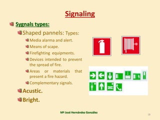 Signaling
Sygnals types:
Shaped pannels: Types:
Media alarma and alert.
Means of scape.
Firefighting equipments.
Devices intended to prevent
the spread of fire.
Areas or materials that
present a fire hazard.
Complementary signals.
Acustic.
Bright.
Mª José Hernández González
18
 