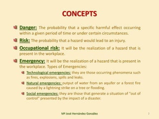 CONCEPTS
Danger: The probability that a specific harmful effect occurring
within a given period of time or under certain circumstances.
Risk: The probability that a hazard would lead to an injury.
Occupational risk: It will be the realization of a hazard that is
present in the workplace.
Emergency: It will be the realization of a hazard that is present in
the workplace. Types of Emergencies:
Technological emergencies: they are those occurring phenomena such
as fires, explosions, spills and leaks.
Natural emergencies: output of water from an aquifer or a forest fire
caused by a lightning strike on a tree or flooding.
Social emergencies: they are those that generate a situation of "out of
control" presented by the impact of a disaster.
2Mª José Hernández González
 