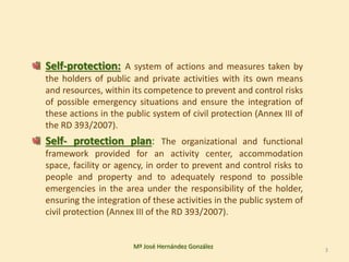 Self-protection: A system of actions and measures taken by
the holders of public and private activities with its own means
and resources, within its competence to prevent and control risks
of possible emergency situations and ensure the integration of
these actions in the public system of civil protection (Annex III of
the RD 393/2007).
Self- protection plan: The organizational and functional
framework provided for an activity center, accommodation
space, facility or agency, in order to prevent and control risks to
people and property and to adequately respond to possible
emergencies in the area under the responsibility of the holder,
ensuring the integration of these activities in the public system of
civil protection (Annex III of the RD 393/2007).
Mª José Hernández González 3
 