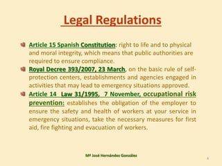 Legal Regulations
Article 15 Spanish Constitution: right to life and to physical
and moral integrity, which means that public authorities are
required to ensure compliance.
Royal Decree 393/2007, 23 March, on the basic rule of self-
protection centers, establishments and agencies engaged in
activities that may lead to emergency situations approved.
Article 14 Law 31/1995, 7 November, occupational risk
prevention: establishes the obligation of the employer to
ensure the safety and health of workers at your service in
emergency situations, take the necessary measures for first
aid, fire fighting and evacuation of workers.
Mª José Hernández González
4
 