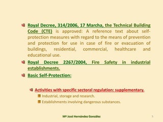 Royal Decree, 314/2006, 17 Marcha, the Technical Building
Code (CTE) is approved: A reference text about self-
protection measures with regard to the means of prevention
and protection for use in case of fire or evacuation of
buildings, residential, commercial, healthcare and
educational use.
Royal Decree 2267/2004, Fire Safety in industrial
establishments.
Basic Self-Protection:
Activities with specific sectoral regulation: supplementary.
Industrial, storage and research.
Establishments involving dangerous substances.
Mª José Hernández González 5
 