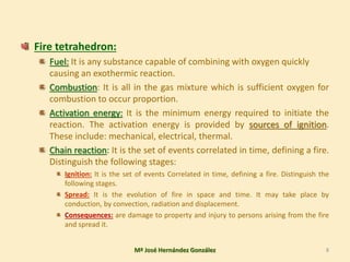 Fire tetrahedron:
Fuel: It is any substance capable of combining with oxygen quickly
causing an exothermic reaction.
Combustion: It is all in the gas mixture which is sufficient oxygen for
combustion to occur proportion.
Activation energy: It is the minimum energy required to initiate the
reaction. The activation energy is provided by sources of ignition.
These include: mechanical, electrical, thermal.
Chain reaction: It is the set of events correlated in time, defining a fire.
Distinguish the following stages:
Ignition: It is the set of events Correlated in time, defining a fire. Distinguish the
following stages.
Spread: It is the evolution of fire in space and time. It may take place by
conduction, by convection, radiation and displacement.
Consequences: are damage to property and injury to persons arising from the fire
and spread it.
Mª José Hernández González 8
 