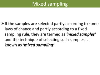 Mixed sampling
➢If the samples are selected partly according to some
laws of chance and partly according to a fixed
sampling rule, they are termed as ‘mixed samples’
and the technique of selecting such samples is
known as ‘mixed sampling’.
 