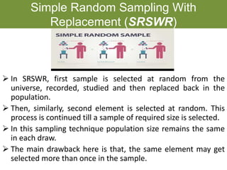 Simple Random Sampling With
Replacement (SRSWR)
➢ In SRSWR, first sample is selected at random from the
universe, recorded, studied and then replaced back in the
population.
➢ Then, similarly, second element is selected at random. This
process is continued till a sample of required size is selected.
➢ In this sampling technique population size remains the same
in each draw.
➢ The main drawback here is that, the same element may get
selected more than once in the sample.
 