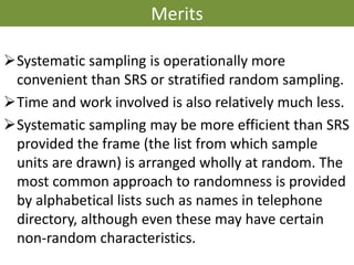 Merits
➢Systematic sampling is operationally more
convenient than SRS or stratified random sampling.
➢Time and work involved is also relatively much less.
➢Systematic sampling may be more efficient than SRS
provided the frame (the list from which sample
units are drawn) is arranged wholly at random. The
most common approach to randomness is provided
by alphabetical lists such as names in telephone
directory, although even these may have certain
non-random characteristics.
 