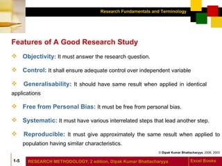 Features of A Good Research Study Objectivity :   It must answer the research question. Control:  It shall ensure adequate control over independent variable Generalisability:  It should have same result when applied in identical  applications Free from Personal Bias:  It must be free from personal bias. Systematic:  It must have various interrelated steps that lead another step. Reproducible:   It must give approximately the same result when applied to  population having similar characteristics. 