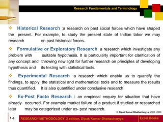 Historical Research  : a   research on past social forces which have shaped the  present. For example, to study the present state of Indian labor we may research  on past historical forces. Formulative or Exploratory Research :   a   research   which investigate any problem with  suitable hypothesis. It is particularly important for clarification of any concept and  throwing new light for further research on principles of developing hypothesis and  its testing with statistical tools. Experimental Research  : a research which enable us to quantify the findings, to apply  the statistical and mathematical tools and to measure the results thus quantified.  It is also quantified under conclusive research Ex-Post Facto Research :  an empirical enquiry for situation that have already  occurred. For example market failure of a product if studied or researched later  may be categorized under ex- post research.  