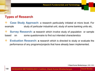 Types of Research Case Study Approach:   a research particularly initiated at micro level. For example  study of particular industrial unit, study of some banking units etc, Survey Research:  a  research which involve study of population  or sample based  on  some questionnaire to find out intended characterstics Evaluation Research:  a  research which is directed to study or evaluate the  performance of any programs/projects that have already been implemented. 
