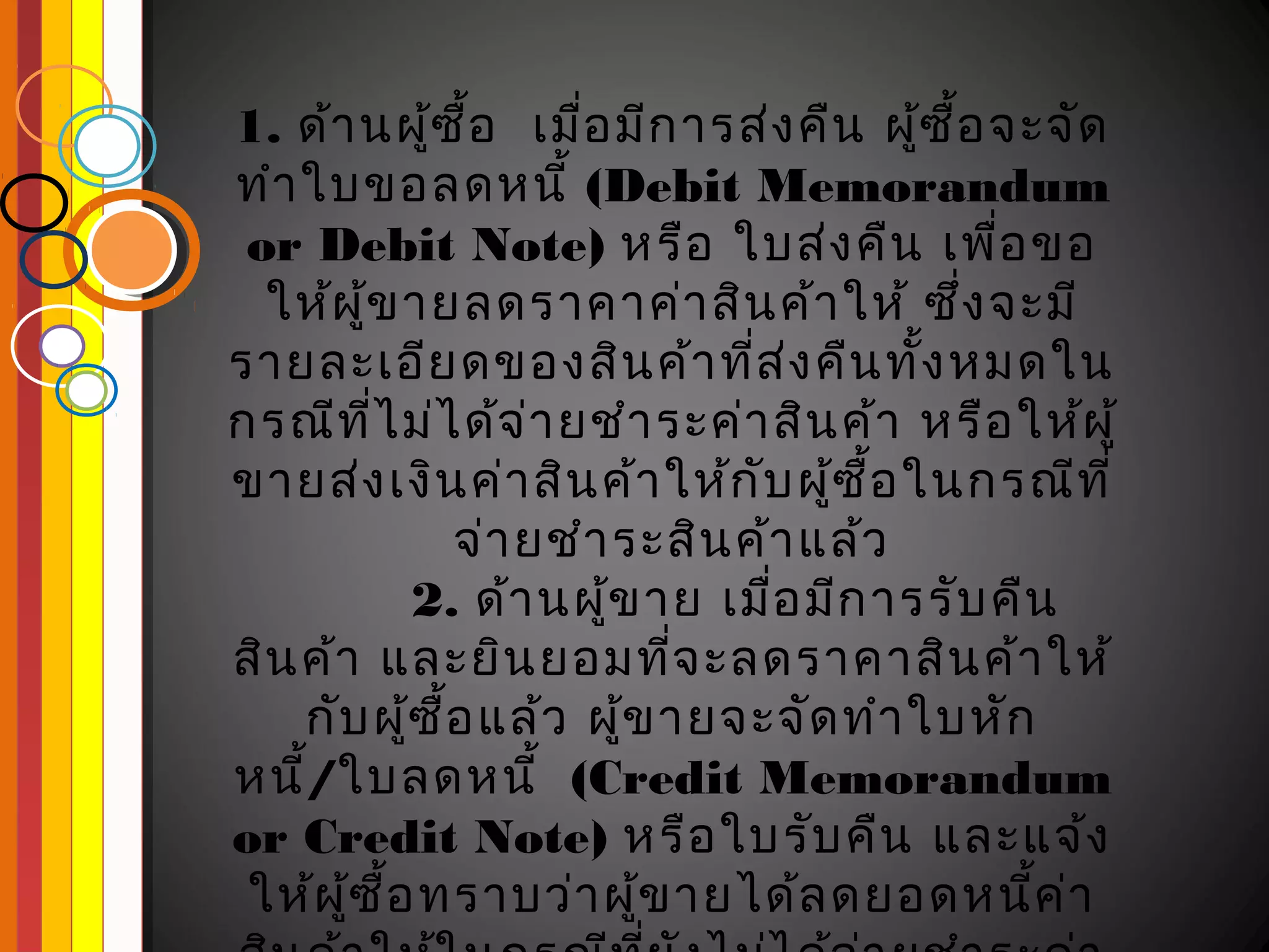 1. ด้า นผู้ซ ื้อ เมือ มีก ารส่ง คืน ผู้ซ ื้อ จะจัด
                      ่
ทำา ใบขอลดหนี้ (Debit Memorandum
 or Debit Note) หรือ ใบส่ง คืน เพือ ขอ       ่
  ให้ผ ู้ข ายลดราคาค่า สิน ค้า ให้ ซึ่ง จะมี
รายละเอีย ดของสิน ค้า ทีส ง คืน ทัง หมดใน
                               ่ ่        ้
กรณีท ไ ม่ไ ด้จ ่า ยชำา ระค่า สิน ค้า หรือ ให้ผ ู้
         ี่
ขายส่ง เงิน ค่า สิน ค้า ให้ก ับ ผู้ซ ื้อ ในกรณีท ี่
               จ่า ยชำา ระสิน ค้า แล้ว
             2. ด้า นผู้ข าย เมือ มีก ารรับ คืน
                                 ่
สิน ค้า และยิน ยอมทีจ ะลดราคาสิน ค้า ให้
                            ่
    กับ ผู้ซ ื้อ แล้ว ผู้ข ายจะจัด ทำา ใบหัก
หนี/ใบลดหนี้ (Credit Memorandum
    ้
or Credit Note) หรือ ใบรับ คืน และแจ้ง
 ให้ผ ู้ซ ื้อ ทราบว่า ผู้ข ายได้ล ดยอดหนีค ่า  ้
 