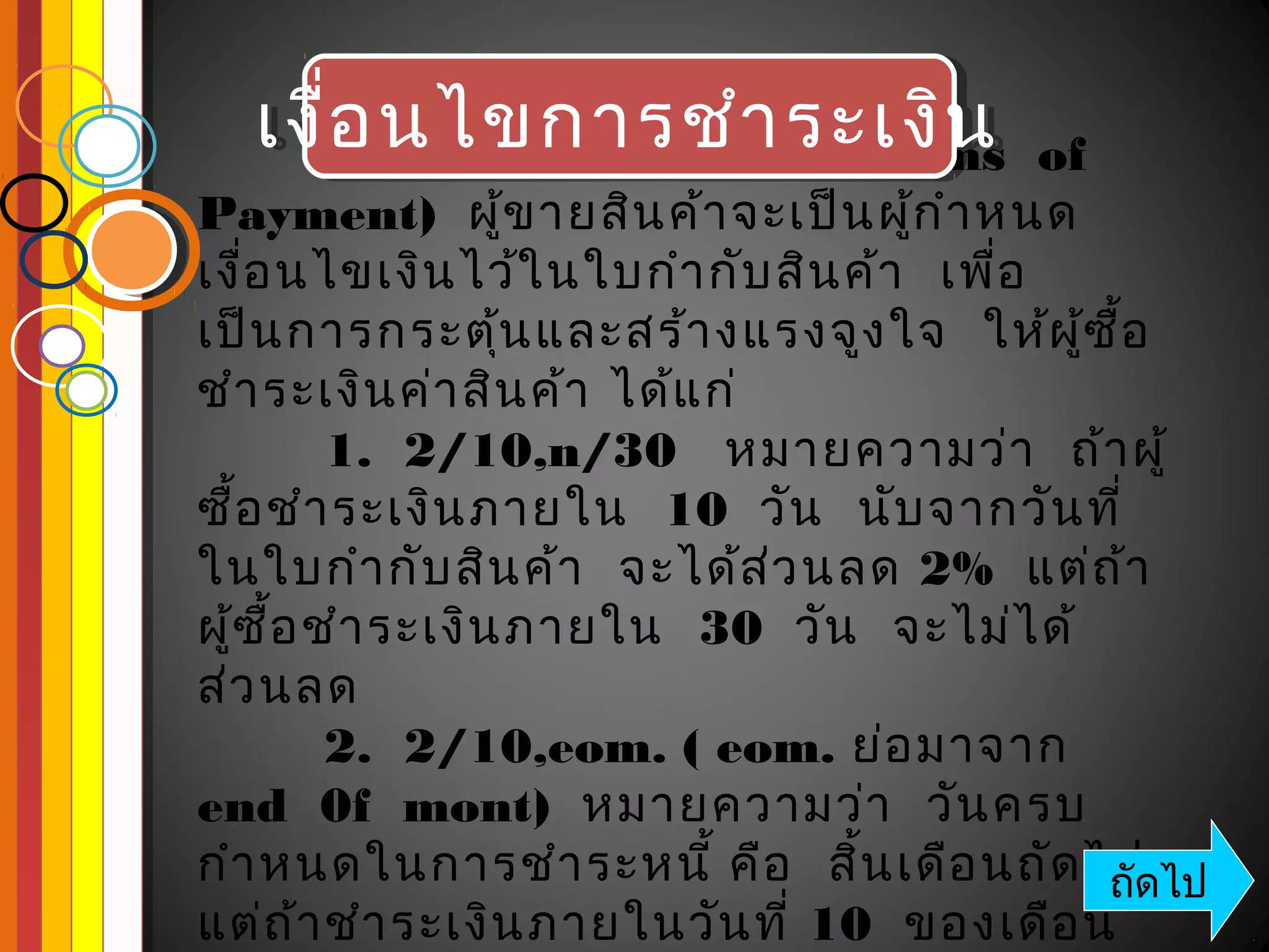 เงืเงื่อนไขการชำา ระเงิน of 
  เงื่อ นไขการชำ า ระเงิน
      ่อ นไขการชำา ระเงิน   (Terms 
Payment)  ผู้ข ายสิน ค้า จะเป็น ผู้ก ำา หนด
เงื่อ นไขเงิน ไว้ใ นใบกำา กับ สิน ค้า   เพื่อ
เป็น การกระตุ้น และสร้า งแรงจูง ใจ   ให้ผ ู้ซ ื้อ
ชำา ระเงิน ค่า สิน ค้า ได้แ ก่
          1.  2/10,n/30   หมายความว่า   ถ้า ผู้
ซื้อ ชำา ระเงิน ภายใน  10  วัน   นับ จากวัน ที่
ในใบกำา กับ สิน ค้า   จะได้ส ่ว นลด 2%  แต่ถ ้า
ผู้ซ อ ชำา ระเงิน ภายใน  30  วัน   จะไม่ไ ด้
     ื้
ส่ว นลด
          2.  2/10,eom. ( eom. ย่อ มาจาก
end  0f  mont)  หมายความว่า   วัน ครบ
กำา หนดในการชำา ระหนี้ คือ   สิ้น เดือ นถัด ไป ไป
                                              ถัด
แต่ถ า ชำา ระเงิน ภายในวัน ที่ 10  ของเดือ น
        ้
 