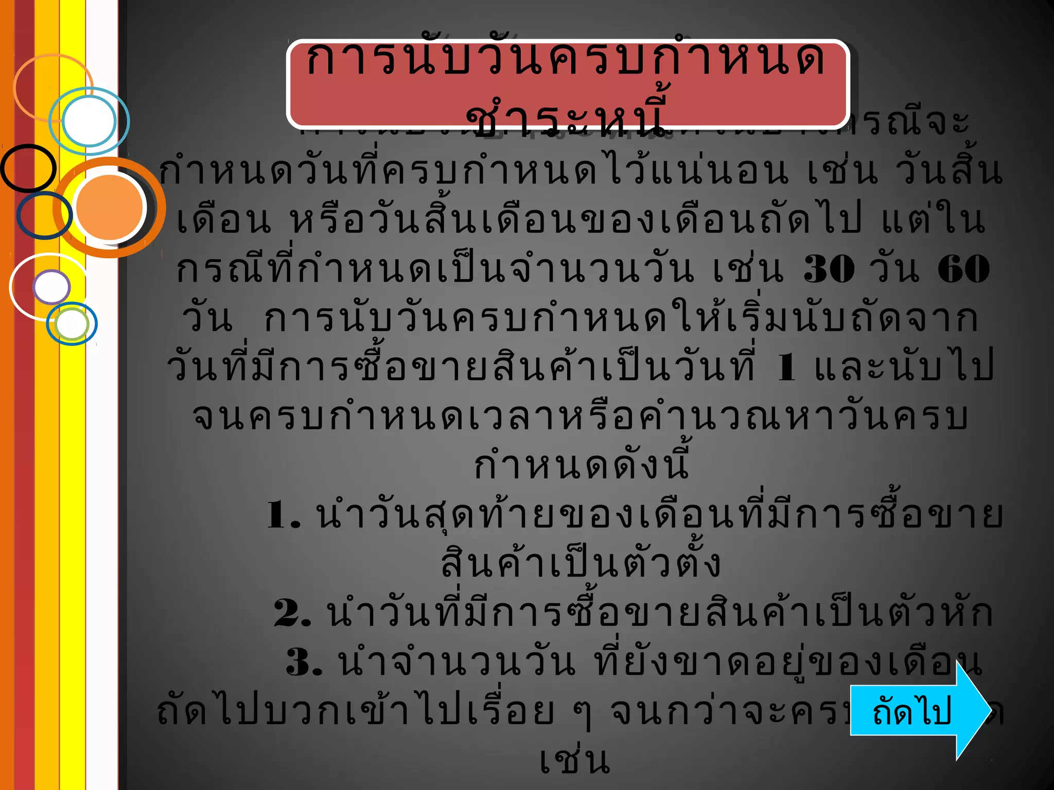 การนับ วัน ครบกำา หนด
          การนับ วัน ครบกำา หนด
                  ชำา ระหนี้ ้
                   ชำา ระหนี
         การนับ วัน ครบกำา หนดในบางกรณีจ ะ
กำา หนดวัน ทีค รบกำา หนดไว้แ น่น อน เช่น วัน สิน
                ่                                       ้
 เดือ น หรือ วัน สิน เดือ นของเดือ นถัด ไป แต่ใ น
                     ้
 กรณีท ก ำา หนดเป็น จำา นวนวัน เช่น 30 วัน 60
          ี่
 วัน การนับ วัน ครบกำา หนดให้เ ริ่ม นับ ถัด จาก
วัน ทีม ก ารซื้อ ขายสิน ค้า เป็น วัน ที่ 1 และนับ ไป
      ่ ี
  จนครบกำา หนดเวลาหรือ คำา นวณหาวัน ครบ
                       กำา หนดดัง นี้
       1. นำา วัน สุด ท้า ยของเดือ นทีม ก ารซือ ขาย
                                           ่ ี      ้
                     สิน ค้า เป็น ตัว ตั้ง
        2. นำา วัน ที่ม ก ารซื้อ ขายสิน ค้า เป็น ตัว หัก
                        ี
          3. นำา จำา นวนวัน ทีย ง ขาดอยูข องเดือ น
                                  ่ ั          ่
ถัด ไปบวกเข้า ไปเรื่อ ย ๆ จนกว่า จะครบกำดไป      ถั า หนด
                            เช่น
 