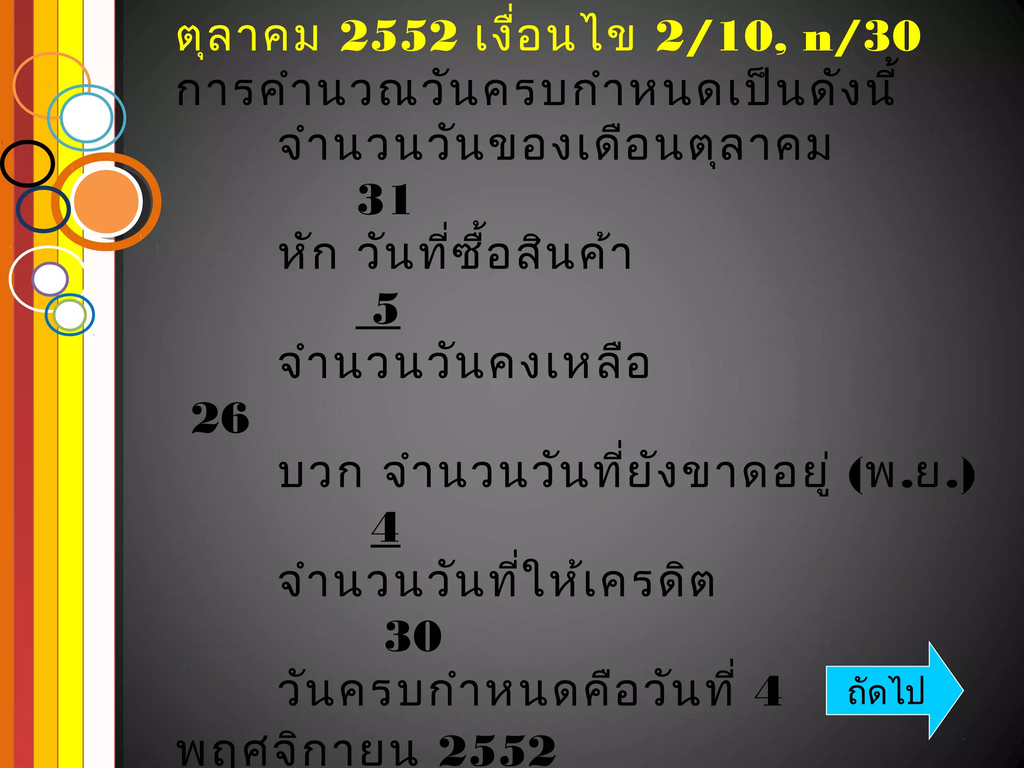 ตุล าคม 2552 เงื่อ นไข 2/10, n/30
การคำา นวณวัน ครบกำา หนดเป็น ดัง นี้
     จำา นวนวัน ของเดือ นตุล าคม
          31
     หัก วัน ที่ซ ื้อ สิน ค้า
           5
     จำา นวนวัน คงเหลือ
26
     บวก จำา นวนวัน ที่ย ัง ขาดอยู่ (พ.ย.)
           4
     จำา นวนวัน ที่ใ ห้เ ครดิต
           30
     วัน ครบกำา หนดคือ วัน ที่ 4 ถัดไป
พฤศจิก ายน 2552
 