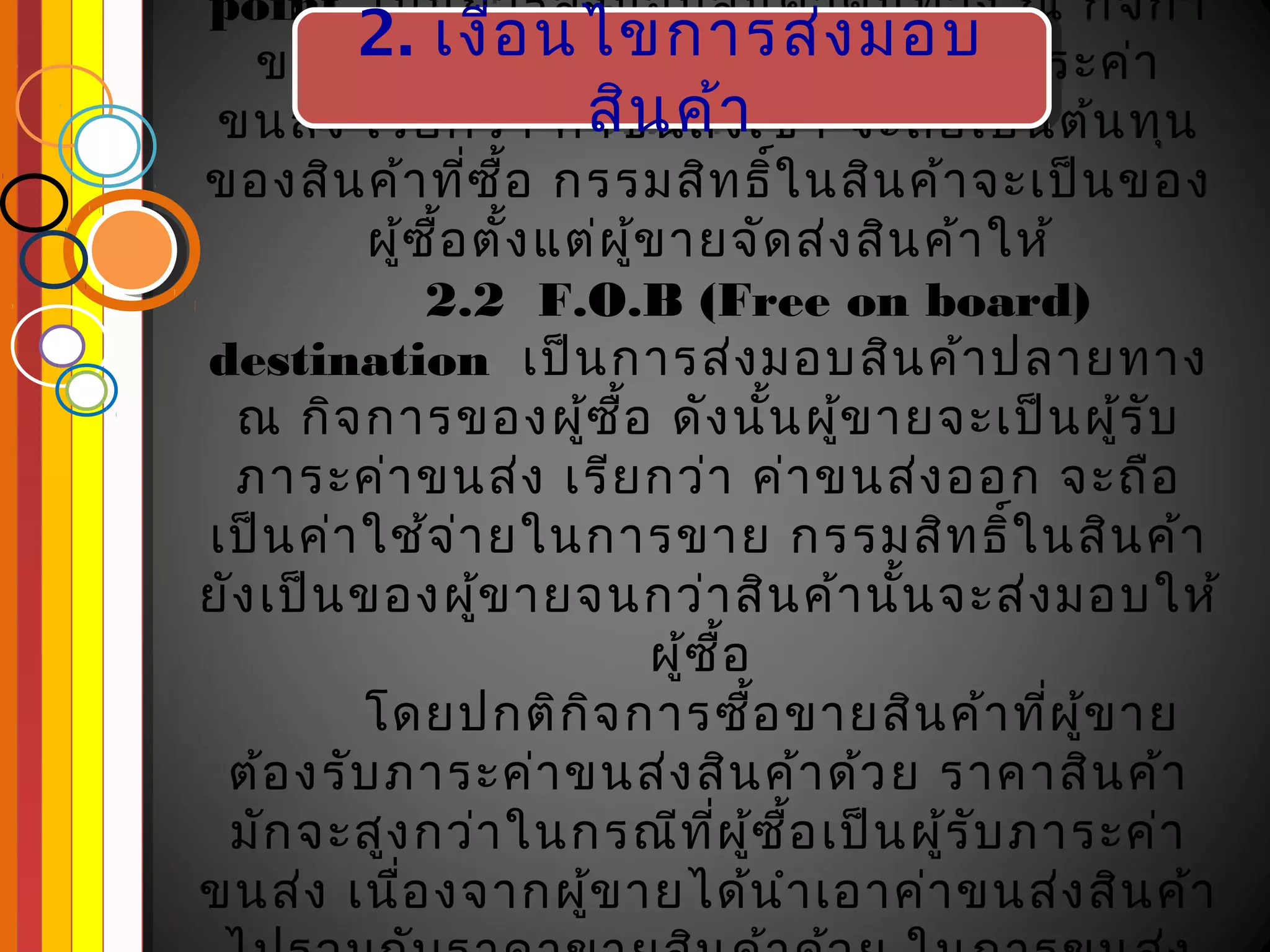 point เป็น การส่ง มอบสิน ค้า ต้น ทาง ณ กิจ กา
         2. าย อ งนไขการส่งนมอบภาระค่า
          2. เงื่ ดันไขการส่ งมอบ
   ของผู้ข เงื่อ นั้น ผู้ซ ื้อ จะเป็ ผู้ร ับ
 ขนส่ง เรีย กว่า ค่สิน ค้าเข้า จะถือ เป็น ต้น ทุน
                        สิน ค้า
                        า ขนส่ง
ของสิน ค้า ทีซ อ กรรมสิท ธิ์ใ นสิน ค้า จะเป็น ของ
                  ่ ื้
          ผู้ซ อ ตั้ง แต่ผ ู้ข ายจัด ส่ง สิน ค้า ให้
               ื้
               2.2 F.O.B (Free on board)
destination เป็น การส่ง มอบสิน ค้า ปลายทาง
  ณ กิจ การของผู้ซ อ ดัง นั้น ผู้ข ายจะเป็น ผู้ร ับ
                          ื้
  ภาระค่า ขนส่ง เรีย กว่า ค่า ขนส่ง ออก จะถือ
เป็น ค่า ใช้จ ่า ยในการขาย กรรมสิท ธิ์ใ นสิน ค้า
ยัง เป็น ของผู้ข ายจนกว่า สิน ค้า นัน จะส่ง มอบให้
                                           ้
                             ผู้ซ อื้
         โดยปกติก ิจ การซือ ขายสิน ค้า ทีผ ู้ข าย
                                      ้            ่
 ต้อ งรับ ภาระค่า ขนส่ง สิน ค้า ด้ว ย ราคาสิน ค้า
 มัก จะสูง กว่า ในกรณีท ผ ู้ซ อ เป็น ผู้ร ับ ภาระค่า
                                 ี่ ื้
ขนส่ง เนือ งจากผู้ข ายได้น ำา เอาค่า ขนส่ง สิน ค้า
             ่
 