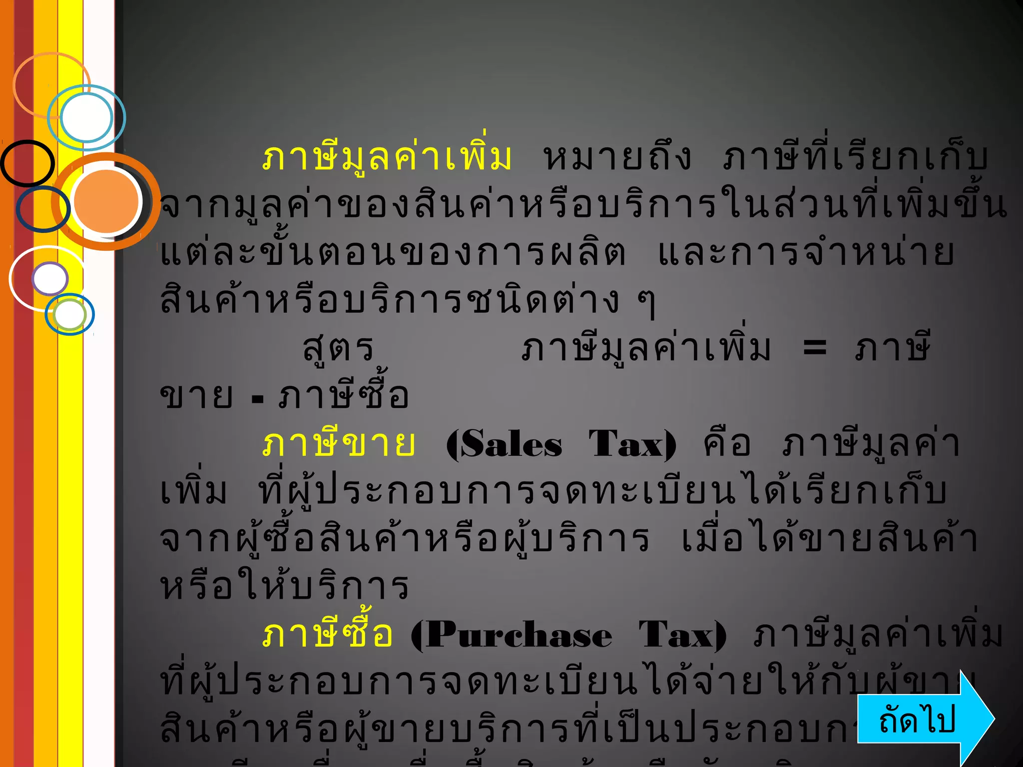 ภาษีม ล ค่า เพิม   หมายถึง   ภาษีท ี่เ รีย กเก็บ
                ู        ่
จากมูล ค่า ของสิน ค่า หรือ บริก ารในส่ว นทีเ พิม ขึ้น ่ ่
แต่ล ะขั้น ตอนของการผลิต   และการจำา หน่า ย
สิน ค้า หรือ บริก ารชนิด ต่า ง ๆ
           สูต ร           ภาษีม ล ค่า เพิม   =  ภาษี
                                   ู        ่
ขาย - ภาษีซ อ        ื้
         ภาษีข าย  (Sales  Tax)  คือ   ภาษีม ล ค่า     ู
เพิม   ทีผ ู้ป ระกอบการจดทะเบีย นได้เ รีย กเก็บ
    ่     ่
จากผู้ซ ื้อ สิน ค้า หรือ ผู้บ ริก าร   เมือ ได้ข ายสิน ค้า
                                          ่
หรือ ให้บ ริก าร 
         ภาษีซ อ (Purchase  Tax)  ภาษีม ล ค่า เพิม
                  ื้                                ู       ่
ทีผ ู้ป ระกอบการจดทะเบีย นได้จ ่า ยให้ก บ ผู้ข าย
  ่                                               ั
สิน ค้า หรือ ผู้ข ายบริก ารทีเ ป็น ประกอบการจด
                                 ่                    ถัดไป
 