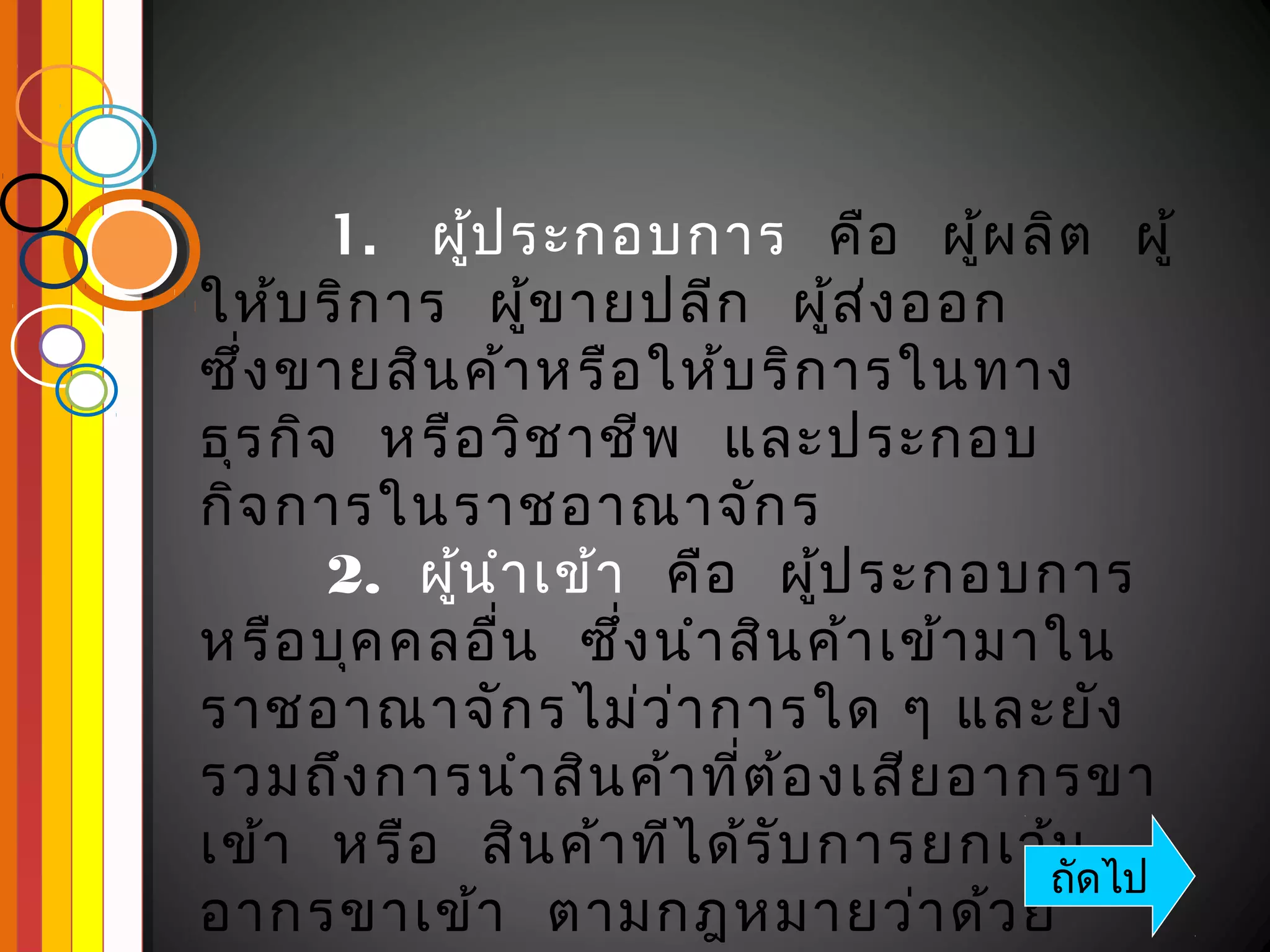   
       1.  ผูป ระกอบการ  คือ   ผูผ ลิต   ผู้
               ้                       ้
ให้บ ริก าร  ผูข ายปลีก   ผูส ง ออก 
                   ้               ้ ่
ซึ่ง ขายสิน ค้า หรือ ให้บ ริก ารในทาง
ธุร กิจ   หรือ วิช าชีพ   และประกอบ
กิจ การในราชอาณาจัก ร
       2.  ผูน ำา เข้า   คือ   ผูป ระกอบการ 
             ้                   ้
หรือ บุค คลอืน   ซึ่ง นำา สิน ค้า เข้า มาใน
                 ่
ราชอาณาจัก รไม่ว ่า การใด ๆ และยัง
รวมถึง การนำา สิน ค้า ที่ต ้อ งเสีย อากรขา
เข้า   หรือ   สิน ค้า ทีไ ด้ร ับ การยกเว้น
                                         ถัดไป
อากรขาเข้า   ตามกฎหมายว่า ด้ว ย
 