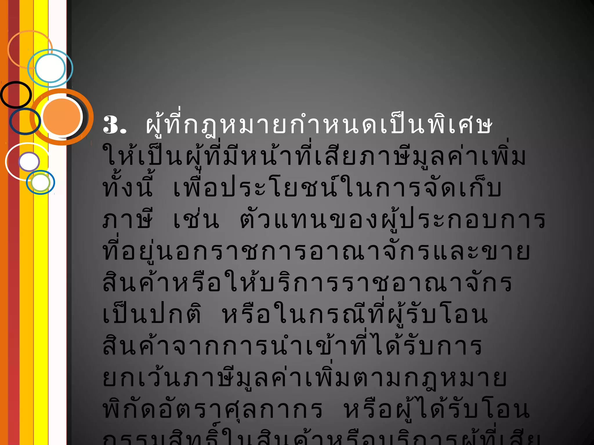 3.  ผูท ี่ก ฎหมายกำา หนดเป็น พิเ ศษ
         ้
ให้เ ป็น ผูท ี่ม ีห น้า ที่เ สีย ภาษีม ล ค่า เพิ่ม
             ้                         ู
ทั้ง นี  เพื่อ ประโยชน์ใ นการจัด เก็บ
       ้
ภาษี  เช่น   ตัว แทนของผูป ระกอบการ้
ที่อ ยู่น อกราชการอาณาจัก รและขาย
สิน ค้า หรือ ให้บ ริก ารราชอาณาจัก ร
เป็น ปกติ  หรือ ในกรณีท ี่ผ ู้ร ับ โอน
สิน ค้า จากการนำา เข้า ที่ไ ด้ร ับ การ
ยกเว้น ภาษีม ูล ค่า เพิ่ม ตามกฎหมาย
พิก ัด อัต ราศุล กากร   หรือ ผูไ ด้ร ับ โอน
                                     ้
 