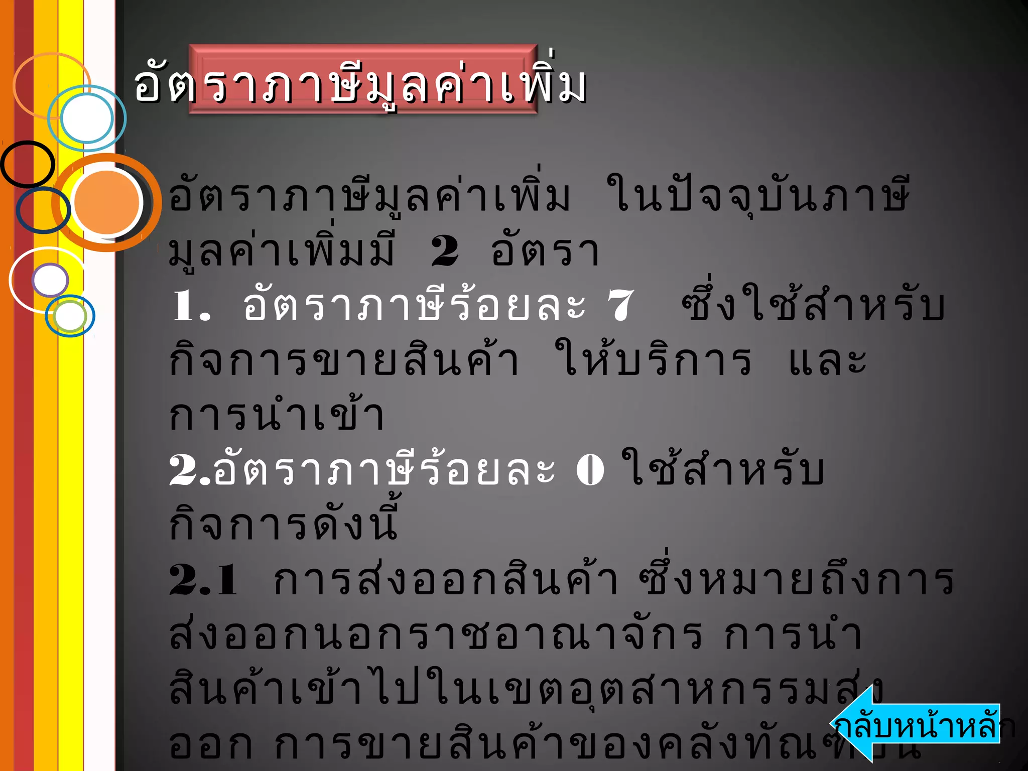 อัต ราภาษีม ูล ค่า เพิ่ม

 อัต ราภาษีม ูล ค่า เพิ่ม ในปัจ จุบ น ภาษี
                                    ั
 มูล ค่า เพิ่ม มี 2 อัต รา
 1. อัต ราภาษีร ้อ ยละ 7 ซึ่ง ใช้ส ำา หรับ
 กิจ การขายสิน ค้า ให้บ ริก าร และ
 การนำา เข้า
 2.อัต ราภาษีร ้อ ยละ 0 ใช้ส ำา หรับ
 กิจ การดัง นี้
 2.1 การส่ง ออกสิน ค้า ซึ่ง หมายถึง การ
 ส่ง ออกนอกราชอาณาจัก ร การนำา
 สิน ค้า เข้า ไปในเขตอุต สาหกรรมส่ง
 ออก การขายสิน ค้า ของคลัง ทัณ ฑ์บ น าหลัก
                                      กลับหน้
 