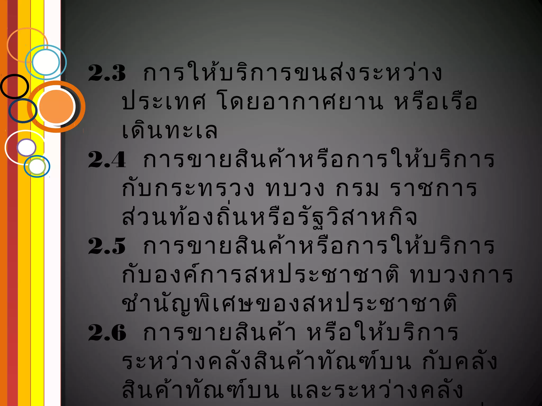 2.3 การให้บ ริก ารขนส่ง ระหว่า ง
   ประเทศ โดยอากาศยาน หรือ เรือ
   เดิน ทะเล
2.4 การขายสิน ค้า หรือ การให้บ ริก าร
   กับ กระทรวง ทบวง กรม ราชการ
   ส่ว นท้อ งถิ่น หรือ รัฐ วิส าหกิจ
2.5 การขายสิน ค้า หรือ การให้บ ริก าร
   กับ องค์ก ารสหประชาชาติ ทบวงการ
   ชำา นัญ พิเ ศษของสหประชาชาติ
2.6 การขายสิน ค้า หรือ ให้บ ริก าร
   ระหว่า งคลัง สิน ค้า ทัณ ฑ์บ น กับ คลัง
   สิน ค้า ทัณ ฑ์บ น และระหว่า งคลัง
 