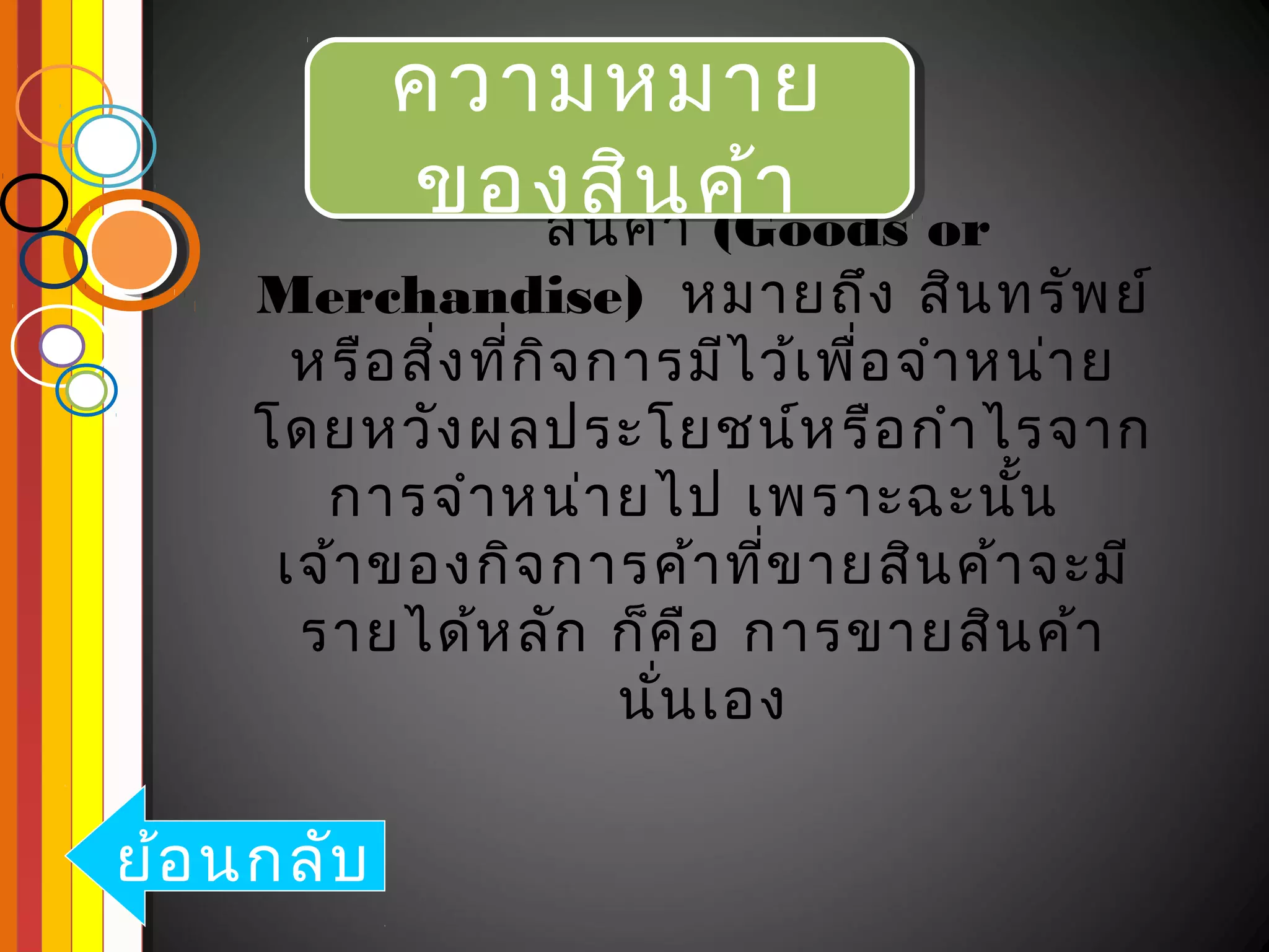 ความหมาย
            ความหมาย
            ของสิค้า ค้า
             ของสิน ค้า or
               สิน
                   น (Goods
    Merchandise) หมายถึง สิน ทรัพ ย์
      หรือ สิง ที่ก ิจ การมีไ ว้เ พื่อ จำา หน่า ย
             ่
    โดยหวัง ผลประโยชน์ห รือ กำา ไรจาก
       การจำา หน่า ยไป เพราะฉะนัน           ้
     เจ้า ของกิจ การค้า ที่ข ายสิน ค้า จะมี
      รายได้ห ลัก ก็ค อ การขายสิน ค้า
                            ื
                        นัน เอง
                          ่

ย้อ นกลับ
 