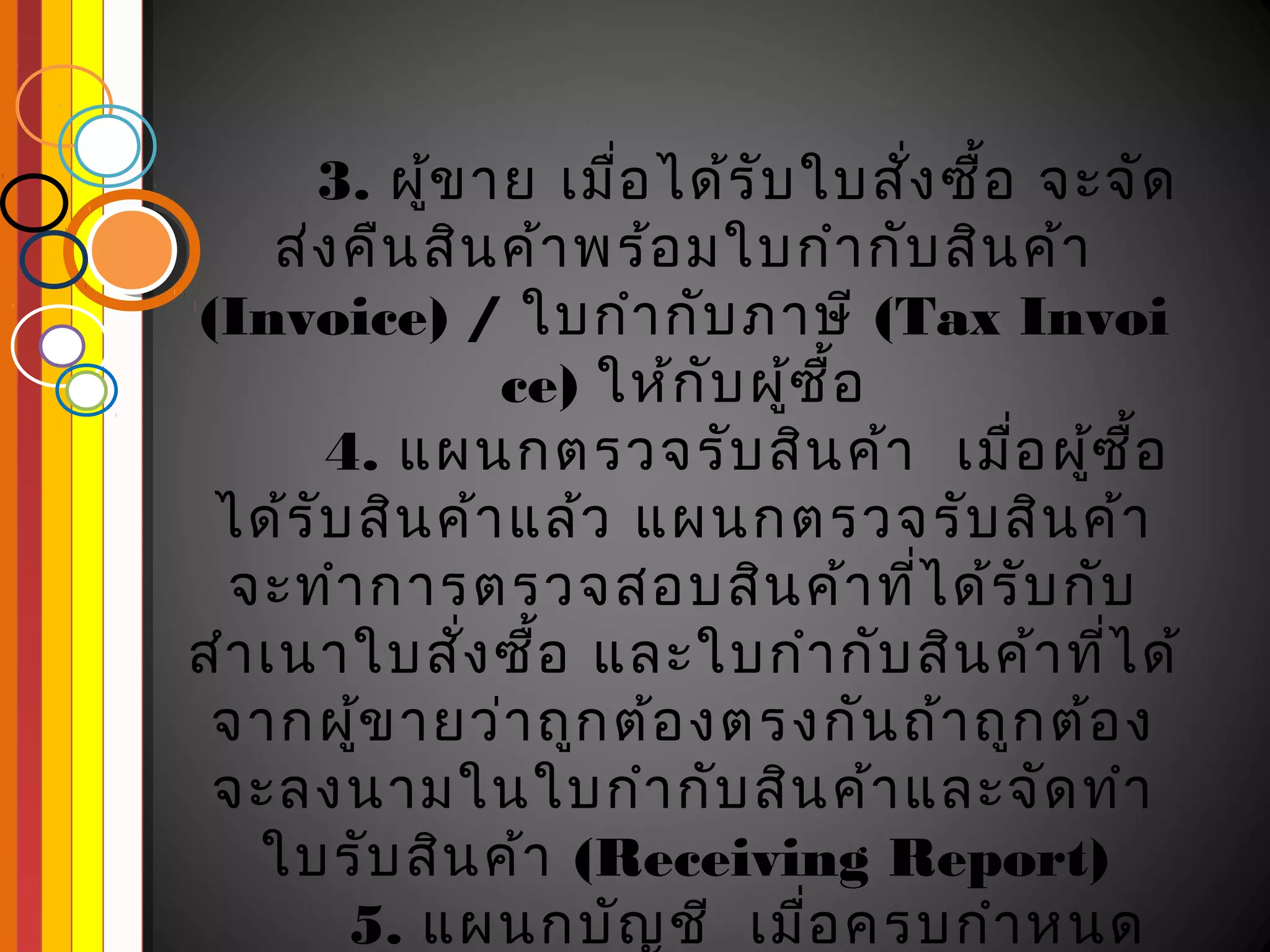 3. ผูข าย เมือ ได้ร ับ ใบสัง ซื้อ จะจัด
             ้        ่              ่
     ส่ง คืน สิน ค้า พร้อ มใบกำา กับ สิน ค้า
(Invoice) / ใบกำา กับ ภาษี (Tax Invoi
                 ce) ให้ก ับ ผูซ ื้อ
                               ้
       4. แผนกตรวจรับ สิน ค้า เมือ ผูซ ื้อ
                                        ่ ้
 ได้ร ับ สิน ค้า แล้ว แผนกตรวจรับ สิน ค้า
  จะทำา การตรวจสอบสิน ค้า ที่ไ ด้ร ับ กับ
สำา เนาใบสัง ซื้อ และใบกำา กับ สิน ค้า ที่ไ ด้
               ่
 จากผูข ายว่า ถูก ต้อ งตรงกัน ถ้า ถูก ต้อ ง
         ้
 จะลงนามในใบกำา กับ สิน ค้า และจัด ทำา
    ใบรับ สิน ค้า (Receiving Report)
         5. แผนกบัญ ชี เมื่อ ครบกำา หนด
 