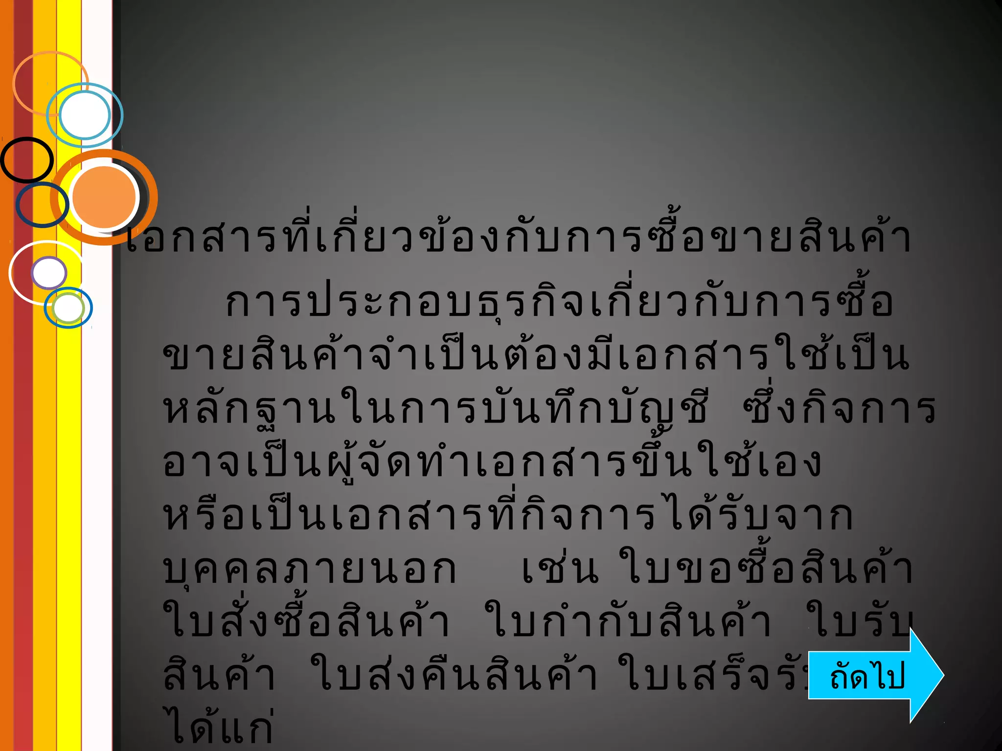 เอกสารที่เ กี่ย วข้อ งกับ การซื้อ ขายสิน ค้า
      การประกอบธุร กิจ เกี่ย วกับ การซื้อ
  ขายสิน ค้า จำา เป็น ต้อ งมีเ อกสารใช้เ ป็น
  หลัก ฐานในการบัน ทึก บัญ ชี ซึ่ง กิจ การ
  อาจเป็น ผูจ ัด ทำา เอกสารขึ้น ใช้เ อง
             ้
  หรือ เป็น เอกสารที่ก ิจ การได้ร ับ จาก
  บุค คลภายนอก เช่น ใบขอซื้อ สิน ค้า
  ใบสัง ซือ สิน ค้า ใบกำา กับ สิน ค้า ใบรับ
       ่ ้
  สิน ค้า ใบส่ง คืน สิน ค้า ใบเสร็จ รับถัดไป
                                        เงิน
  ได้แ ก่
 