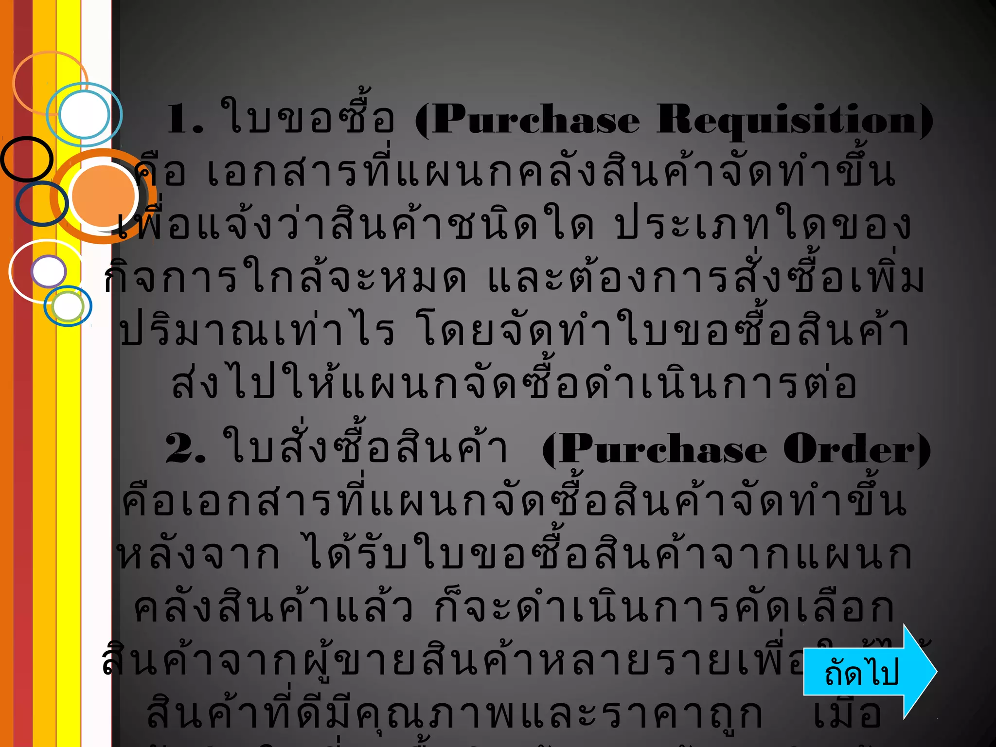 1. ใบขอซื้อ (Purchase Requisition)
  คือ เอกสารที่แ ผนกคลัง สิน ค้า จัด ทำา ขึ้น
 เพื่อ แจ้ง ว่า สิน ค้า ชนิด ใด ประเภทใดของ
กิจ การใกล้จ ะหมด และต้อ งการสัง ซือ เพิ่ม
                                      ่ ้
 ปริม าณเท่า ไร โดยจัด ทำา ใบขอซื้อ สิน ค้า
     ส่ง ไปให้แ ผนกจัด ซื้อ ดำา เนิน การต่อ
    2. ใบสัง ซื้อ สิน ค้า (Purchase Order)
              ่
 คือ เอกสารที่แ ผนกจัด ซื้อ สิน ค้า จัด ทำา ขึ้น
 หลัง จาก ได้ร ับ ใบขอซือ สิน ค้า จากแผนก
                              ้
  คลัง สิน ค้า แล้ว ก็จ ะดำา เนิน การคัด เลือ ก
สิน ค้า จากผูข ายสิน ค้า หลายรายเพื่อ ให้ไ ด้
                 ้                        ถัดไป
   สิน ค้า ที่ด ีม ีค ณ ภาพและราคาถูก เมือ
                      ุ                      ่
 