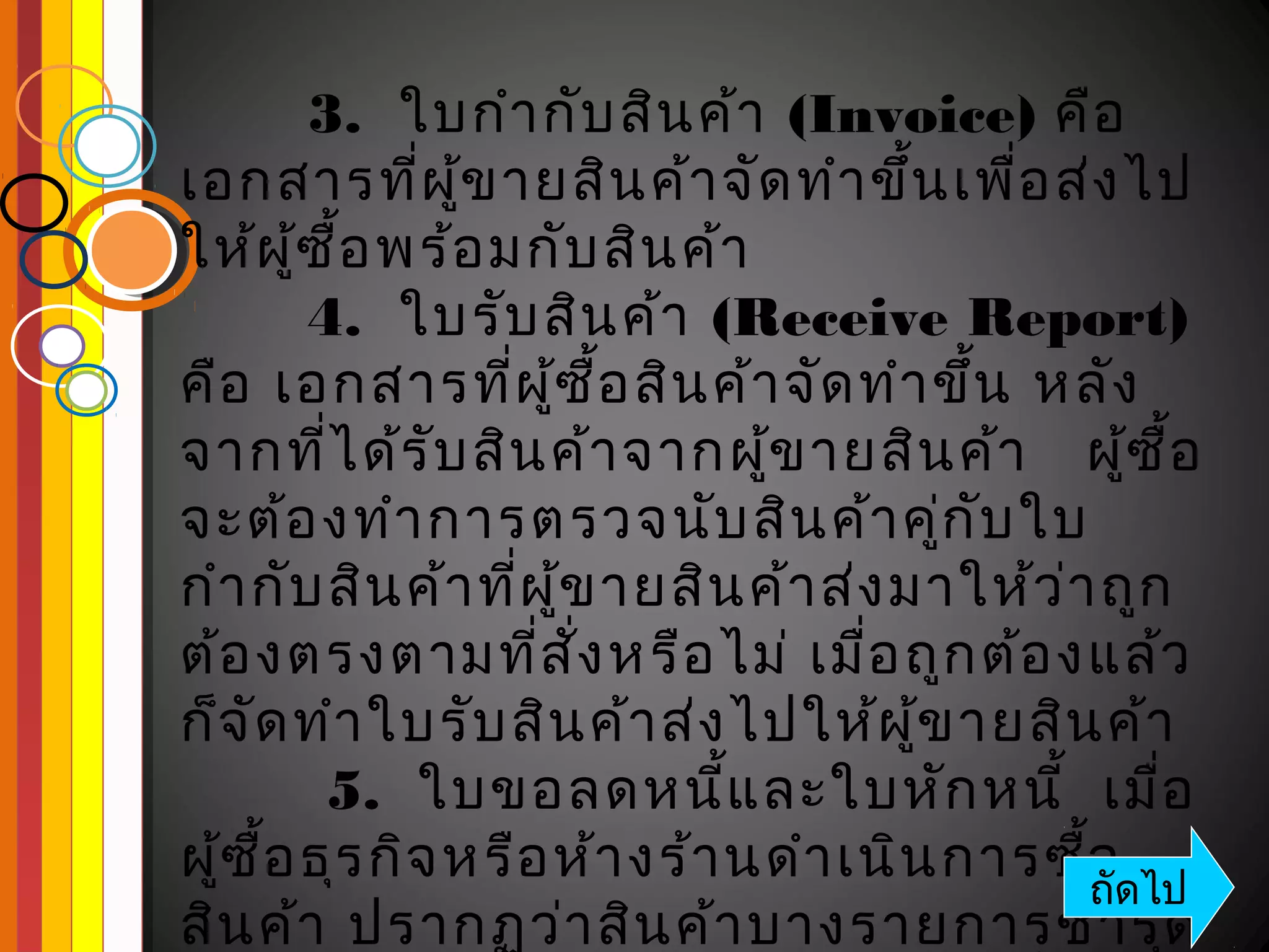 3. ใบกำา กับ สิน ค้า (Invoice) คือ
เอกสารที่ผ ข ายสิน ค้า จัด ทำา ขึ้น เพื่อ ส่ง ไป
                ู้
ให้ผ ู้ซ อ พร้อ มกับ สิน ค้า
          ื้
        4. ใบรับ สิน ค้า (Receive Report)
คือ เอกสารที่ผ ซ อ สิน ค้า จัด ทำา ขึ้น หลัง
                     ู้ ื้
จากที่ไ ด้ร ับ สิน ค้า จากผูข ายสิน ค้า ผูซ ื้อ
                                ้                ้
จะต้อ งทำา การตรวจนับ สิน ค้า คูก ับ ใบ  ่
กำา กับ สิน ค้า ที่ผ ข ายสิน ค้า ส่ง มาให้ว ่า ถูก
                       ู้
ต้อ งตรงตามที่ส ง หรือ ไม่ เมื่อ ถูก ต้อ งแล้ว
                          ั่
ก็จ ัด ทำา ใบรับ สิน ค้า ส่ง ไปให้ผ ข ายสิน ค้า
                                      ู้
         5. ใบขอลดหนีแ ละใบหัก หนี้ เมื่อ
                              ้
ผูซ ื้อ ธุร กิจ หรือ ห้า งร้า นดำา เนิน การซื้อดไป
  ้                                           ถั
สิน ค้า ปรากฏว่า สิน ค้า บางรายการชำา รุด
 