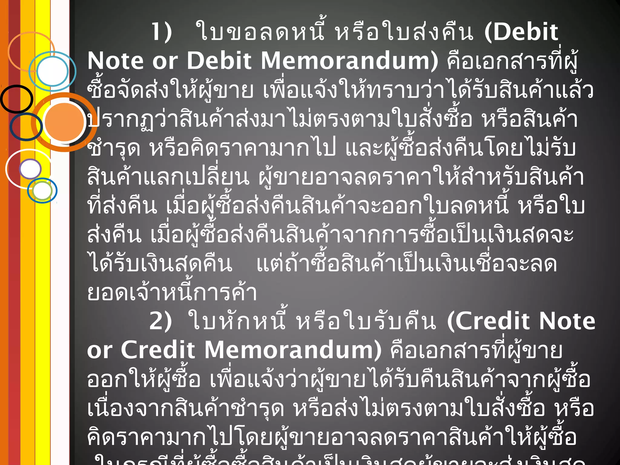 1) ใบขอลดหนี้ หรือ ใบส่ง คืน (Debit
Note or Debit Memorandum) คือเอกสารทีผู้            ่
ซื้อจัดส่งให้ผู้ขาย เพือแจ้งให้ทราบว่าได้รับสินค้าแล้ว
                          ่
ปรากฏว่าสินค้าส่งมาไม่ตรงตามใบสั่งซื้อ หรือสินค้า
ชำารุด หรือคิดราคามากไป และผู้ซื้อส่งคืนโดยไม่รับ
สินค้าแลกเปลี่ยน ผู้ขายอาจลดราคาให้สำาหรับสินค้า
ที่ส่งคืน เมือผู้ซื้อส่งคืนสินค้าจะออกใบลดหนี้ หรือใบ
             ่
ส่งคืน เมือผู้ซอส่งคืนสินค้าจากการซือเป็นเงินสดจะ
           ่     ื้                    ้
ได้รับเงินสดคืน แต่ถ้าซื้อสินค้าเป็นเงินเชื่อจะลด
ยอดเจ้าหนีการค้า
               ้
        2) ใบหัก หนี้ หรือ ใบรับ คืน (Credit Note
or Credit Memorandum) คือเอกสารทีผู้ขาย        ่
ออกให้ผู้ซื้อ เพือแจ้งว่าผู้ขายได้รับคืนสินค้าจากผู้ซื้อ
                    ่
เนื่องจากสินค้าชำารุด หรือส่งไม่ตรงตามใบสังซือ หรือ
                                              ่ ้
คิดราคามากไปโดยผู้ขายอาจลดราคาสินค้าให้ผู้ซอ          ื้
 