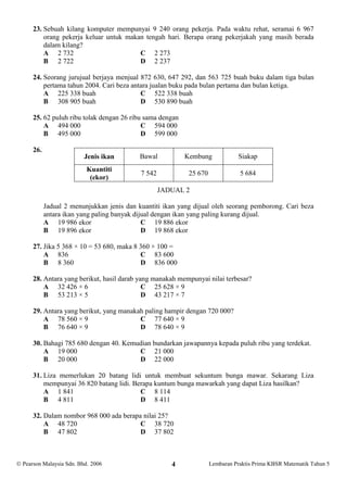 23. Sebuah kilang komputer mempunyai 9 240 orang pekerja. Pada waktu rehat, seramai 6 967
          orang pekerja keluar untuk makan tengah hari. Berapa orang pekerjakah yang masih berada
          dalam kilang?
          A 2 732                        C 2 273
          B 2 722                        D 2 237

      24. Seorang jurujual berjaya menjual 872 630, 647 292, dan 563 725 buah buku dalam tiga bulan
          pertama tahun 2004. Cari beza antara jualan buku pada bulan pertama dan bulan ketiga.
          A 225 338 buah                   C 522 338 buah
          B 308 905 buah                   D 530 890 buah

      25. 62 puluh ribu tolak dengan 26 ribu sama dengan
          A 494 000                         C 594 000
          B 495 000                         D 599 000

      26.
                          Jenis ikan        Bawal          Kembung             Siakap
                           Kuantiti
                                            7 542           25 670              5 684
                            (ekor)
                                                    JADUAL 2

            Jadual 2 menunjukkan jenis dan kuantiti ikan yang dijual oleh seorang pemborong. Cari beza
            antara ikan yang paling banyak dijual dengan ikan yang paling kurang dijual.
            A 19 986 ekor                     C 19 886 ekor
            B 19 896 ekor                     D 19 868 ekor

      27. Jika 5 368 × 10 = 53 680, maka 8 360 × 100 =
          A 836                            C 83 600
          B 8 360                          D 836 000

      28. Antara yang berikut, hasil darab yang manakah mempunyai nilai terbesar?
          A 32 426 × 6                       C 25 628 × 9
          B 53 213 × 5                       D 43 217 × 7

      29. Antara yang berikut, yang manakah paling hampir dengan 720 000?
          A 78 560 × 9                    C 77 640 × 9
          B 76 640 × 9                    D 78 640 × 9

      30. Bahagi 785 680 dengan 40. Kemudian bundarkan jawapannya kepada puluh ribu yang terdekat.
          A 19 000                      C 21 000
          B 20 000                      D 22 000

      31. Liza memerlukan 20 batang lidi untuk membuat sekuntum bunga mawar. Sekarang Liza
          mempunyai 36 820 batang lidi. Berapa kuntum bunga mawarkah yang dapat Liza hasilkan?
          A 1 841                         C 8 114
          B 4 811                         D 8 411

      32. Dalam nombor 968 000 ada berapa nilai 25?
          A 48 720                       C 38 720
          B 47 802                       D 37 802



 Pearson Malaysia Sdn. Bhd. 2006                      4             Lembaran Praktis Prima KBSR Matematik Tahun 5
 