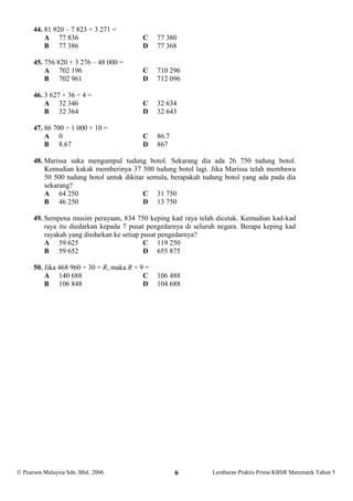 44. 81 920 – 7 823 + 3 271 =
          A 77 836                        C     77 380
          B 77 386                        D     77 368

      45. 756 820 + 3 276 – 48 000 =
          A 702 196                       C     710 296
          B 702 961                       D     712 096

      46. 3 627 × 36 ÷ 4 =
          A 32 346                        C     32 634
          B 32 364                        D     32 643

      47. 86 700 ÷ 1 000 × 10 =
          A 0                             C     86.7
          B 8.67                          D     867

      48. Marissa suka mengumpul tudung botol. Sekarang dia ada 26 750 tudung botol.
          Kemudian kakak memberinya 37 500 tudung botol lagi. Jika Marissa telah membawa
          50 500 tudung botol untuk dikitar semula, berapakah tudung botol yang ada pada dia
          sekarang?
          A 64 250                         C 31 750
          B 46 250                         D 13 750

      49. Sempena musim perayaan, 834 750 keping kad raya telah dicetak. Kemudian kad-kad
          raya itu diedarkan kepada 7 pusat pengedarnya di seluruh negara. Berapa keping kad
          rayakah yang diedarkan ke setiap pusat pengedarnya?
          A 59 625                          C 119 250
          B 59 652                          D 655 875

      50. Jika 468 960 ÷ 30 = R, maka R × 9 =
          A 140 688                        C    106 488
          B 106 848                        D    104 688




 Pearson Malaysia Sdn. Bhd. 2006                      6        Lembaran Praktis Prima KBSR Matematik Tahun 5
 