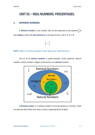 Unit 01 September
1. RATIONAL NUMBERS.
A Rational number is any number that can be expressed as the quotient
𝒂𝒂
𝒃𝒃
of
two integers, where the denominator b is not equal to zero. 𝐚𝐚, 𝐛𝐛 ∈ ℤ; 𝐛𝐛 ≠ 𝟎𝟎
1
2
, −
3
4
NOTE: A set is a collection of objects, these objects are called elements.
The set of all rational numbers is usually denoted ℚ (for quotient). Natural
numbers, whole numbers, integers and fractions are rational numbers.
A Decimal number is a rational number if it can be written as a fraction. Those
are decimals that either terminate or have a repeating block of digits.
Axel Cotón Gutiérrez Mathematics 4º ESO 1.1
 