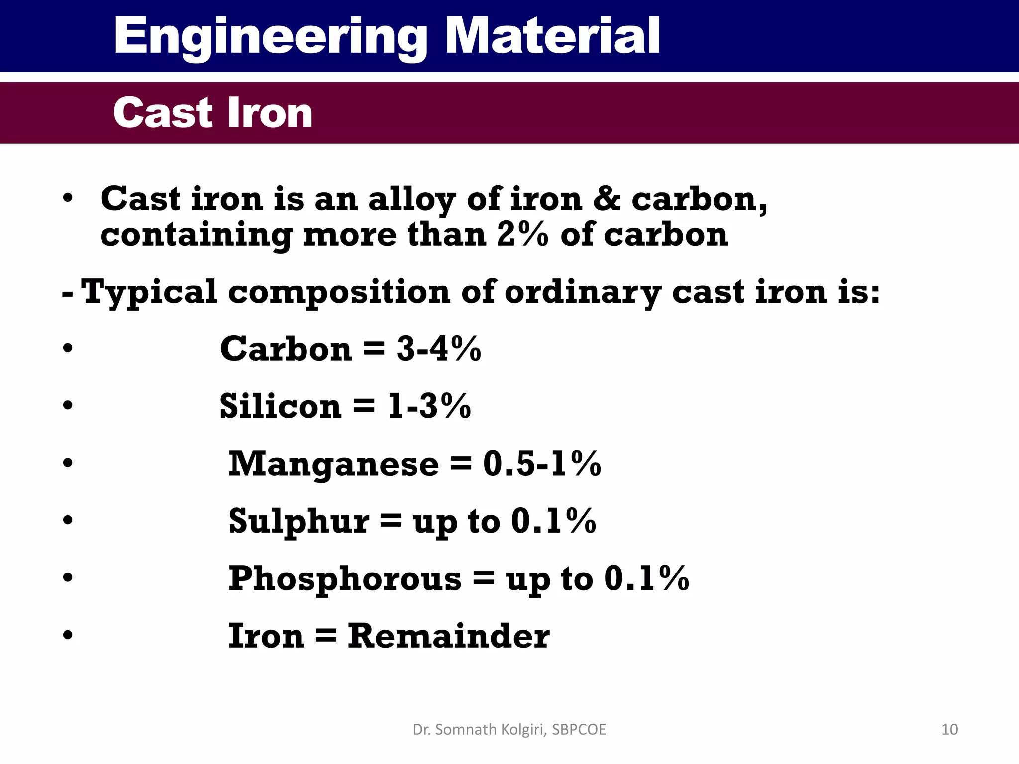 Engineering Material
Cast Iron
• Cast iron is an alloy of iron & carbon,
containing more than 2% of carbon
- Typical composition of ordinary cast iron is:
• Carbon = 3-4%
• Silicon = 1-3%
• Manganese = 0.5-1%
• Sulphur = up to 0.1%
• Phosphorous = up to 0.1%
• Iron = Remainder
10Dr. Somnath Kolgiri, SBPCOE
 
