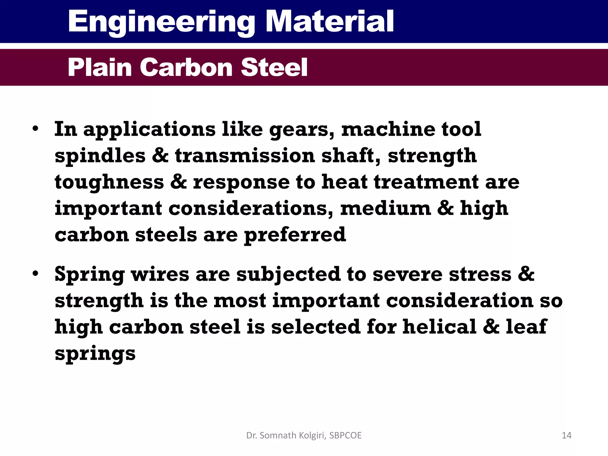 Engineering Material
Plain Carbon Steel
• In applications like gears, machine tool
spindles & transmission shaft, strength
toughness & response to heat treatment are
important considerations, medium & high
carbon steels are preferred
• Spring wires are subjected to severe stress &
strength is the most important consideration so
high carbon steel is selected for helical & leaf
springs
14Dr. Somnath Kolgiri, SBPCOE
 