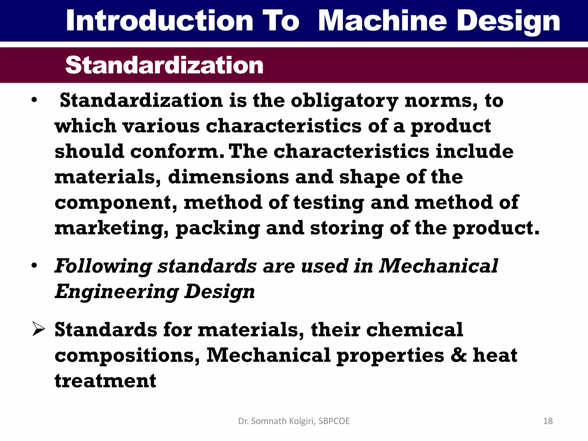 Introduction To Machine Design
Standardization
• Standardization is the obligatory norms, to
which various characteristics of a product
should conform.The characteristics include
materials, dimensions and shape of the
component, method of testing and method of
marketing, packing and storing of the product.
• Following standards are used in Mechanical
Engineering Design
 Standards for materials, their chemical
compositions, Mechanical properties & heat
treatment
18Dr. Somnath Kolgiri, SBPCOE
 