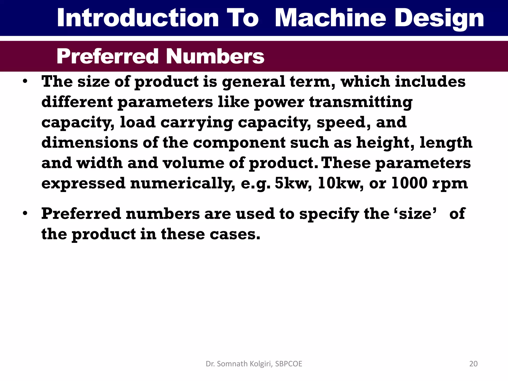 Introduction To Machine Design
Preferred Numbers
• The size of product is general term, which includes
different parameters like power transmitting
capacity, load carrying capacity, speed, and
dimensions of the component such as height, length
and width and volume of product.These parameters
expressed numerically, e.g. 5kw, 10kw, or 1000 rpm
• Preferred numbers are used to specify the ‘size’ of
the product in these cases.
20Dr. Somnath Kolgiri, SBPCOE
 