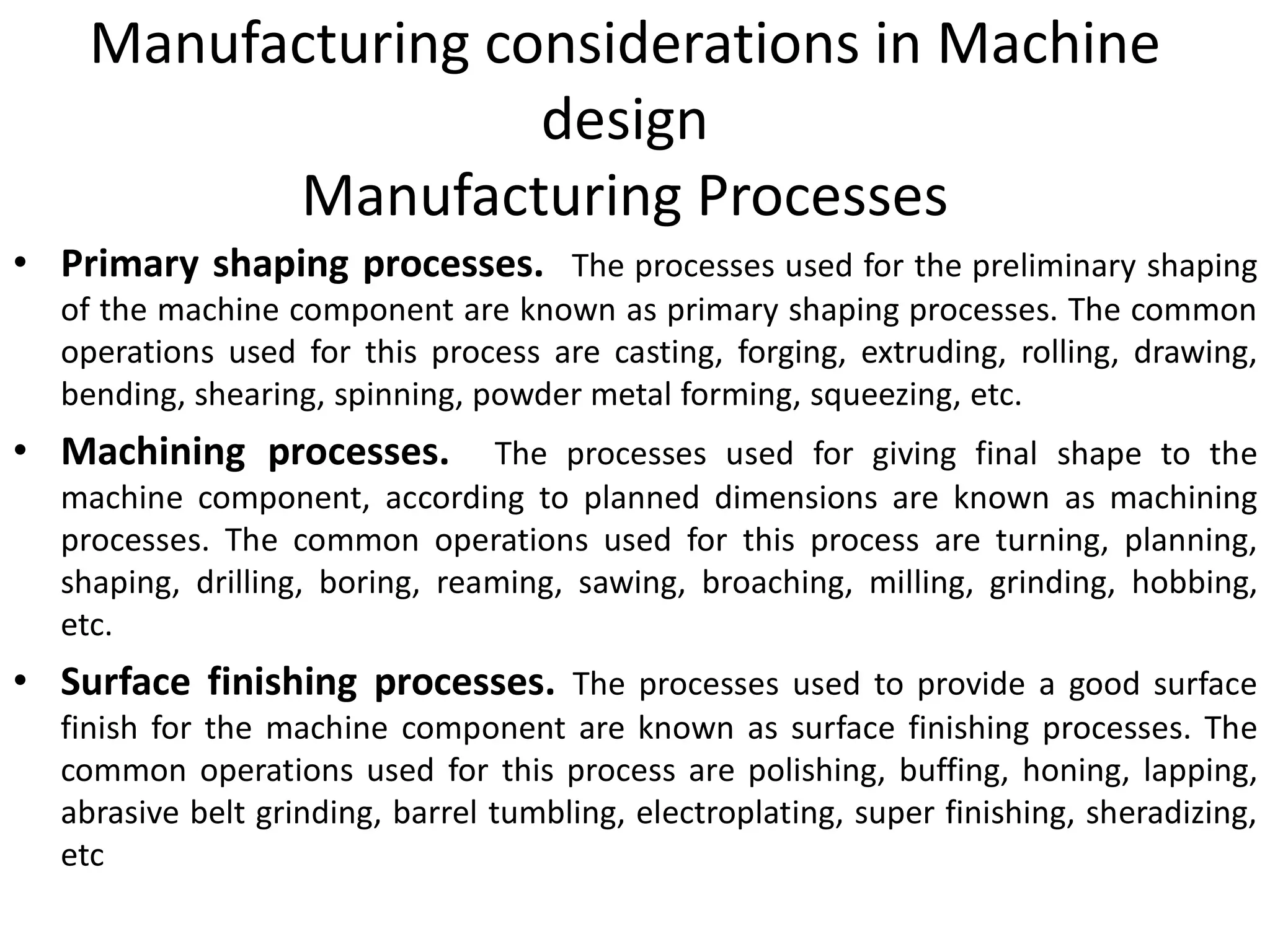 Manufacturing considerations in Machine
design
Manufacturing Processes
• Primary shaping processes. The processes used for the preliminary shaping
of the machine component are known as primary shaping processes. The common
operations used for this process are casting, forging, extruding, rolling, drawing,
bending, shearing, spinning, powder metal forming, squeezing, etc.
• Machining processes. The processes used for giving final shape to the
machine component, according to planned dimensions are known as machining
processes. The common operations used for this process are turning, planning,
shaping, drilling, boring, reaming, sawing, broaching, milling, grinding, hobbing,
etc.
• Surface finishing processes. The processes used to provide a good surface
finish for the machine component are known as surface finishing processes. The
common operations used for this process are polishing, buffing, honing, lapping,
abrasive belt grinding, barrel tumbling, electroplating, super finishing, sheradizing,
etc
 