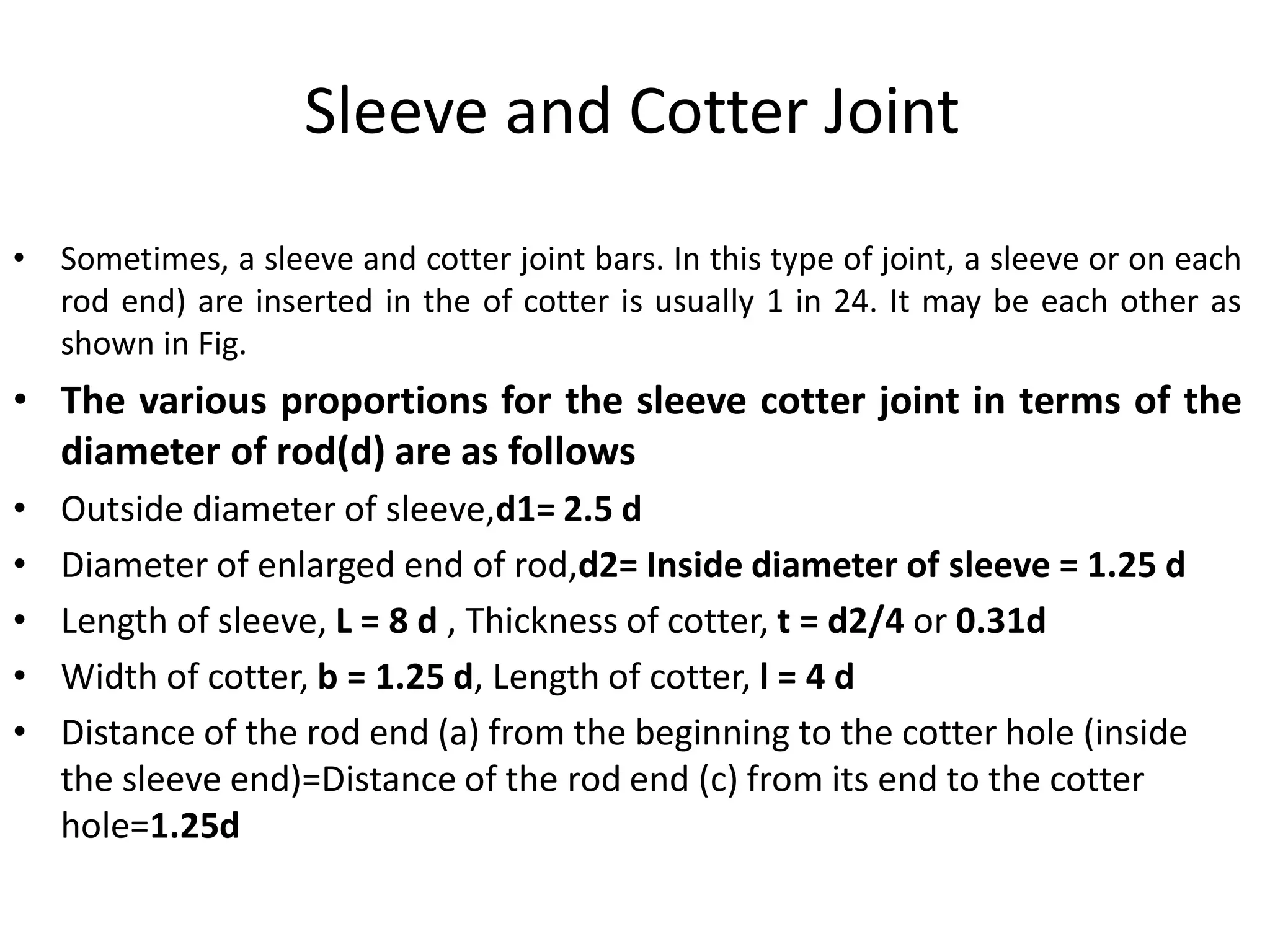 Sleeve and Cotter Joint
• Sometimes, a sleeve and cotter joint bars. In this type of joint, a sleeve or on each
rod end) are inserted in the of cotter is usually 1 in 24. It may be each other as
shown in Fig.
• The various proportions for the sleeve cotter joint in terms of the
diameter of rod(d) are as follows
• Outside diameter of sleeve,d1= 2.5 d
• Diameter of enlarged end of rod,d2= Inside diameter of sleeve = 1.25 d
• Length of sleeve, L = 8 d , Thickness of cotter, t = d2/4 or 0.31d
• Width of cotter, b = 1.25 d, Length of cotter, l = 4 d
• Distance of the rod end (a) from the beginning to the cotter hole (inside
the sleeve end)=Distance of the rod end (c) from its end to the cotter
hole=1.25d
 