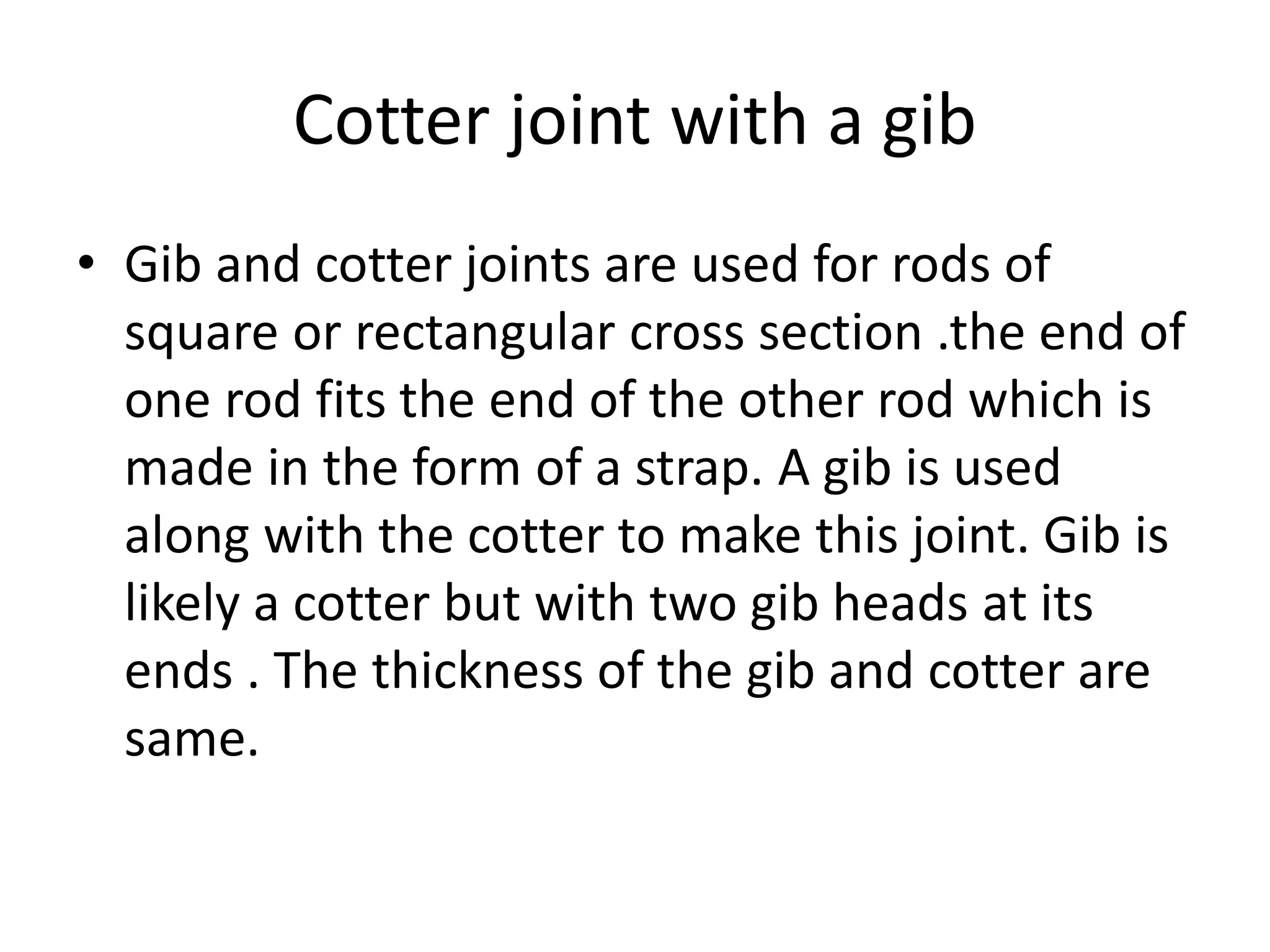 Cotter joint with a gib
• Gib and cotter joints are used for rods of
square or rectangular cross section .the end of
one rod fits the end of the other rod which is
made in the form of a strap. A gib is used
along with the cotter to make this joint. Gib is
likely a cotter but with two gib heads at its
ends . The thickness of the gib and cotter are
same.
 