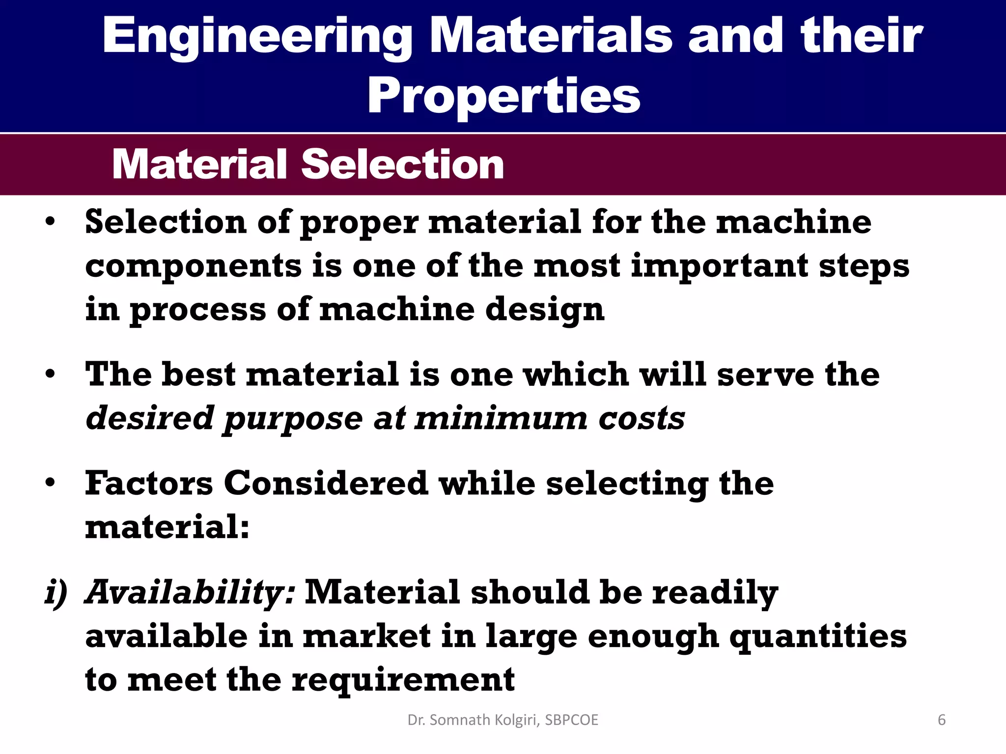 Engineering Materials and their
Properties
Material Selection
• Selection of proper material for the machine
components is one of the most important steps
in process of machine design
• The best material is one which will serve the
desired purpose at minimum costs
• Factors Considered while selecting the
material:
i) Availability: Material should be readily
available in market in large enough quantities
to meet the requirement
6Dr. Somnath Kolgiri, SBPCOE
 
