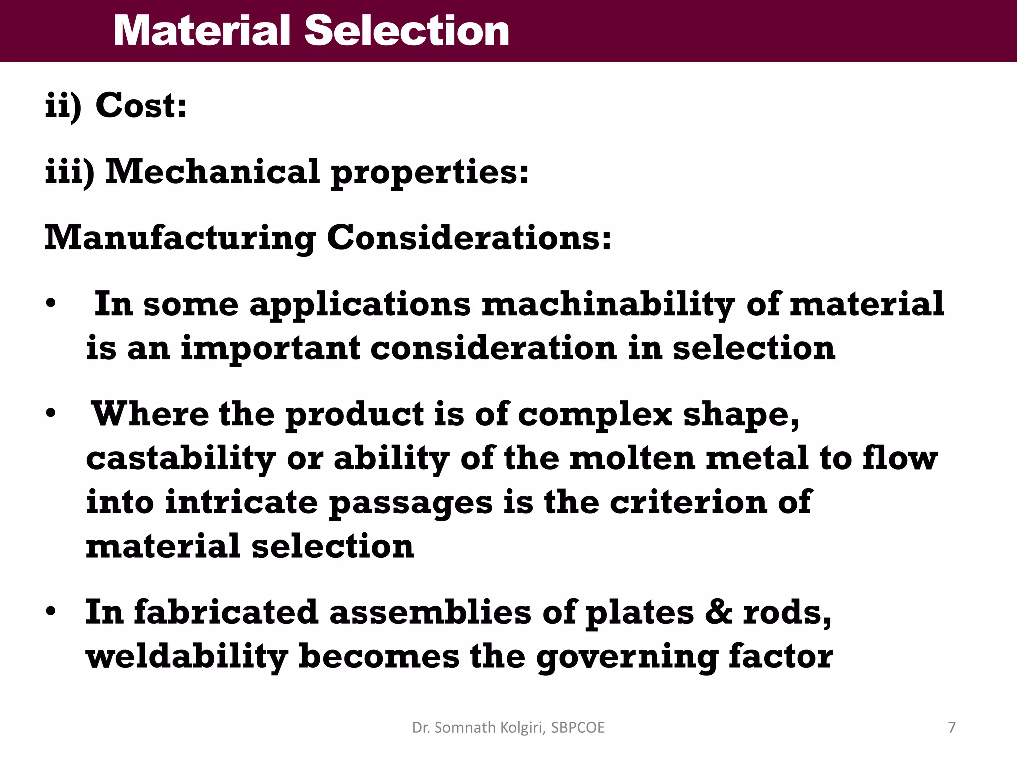 Material Selection
ii) Cost:
iii) Mechanical properties:
Manufacturing Considerations:
• In some applications machinability of material
is an important consideration in selection
• Where the product is of complex shape,
castability or ability of the molten metal to flow
into intricate passages is the criterion of
material selection
• In fabricated assemblies of plates & rods,
weldability becomes the governing factor
7Dr. Somnath Kolgiri, SBPCOE
 