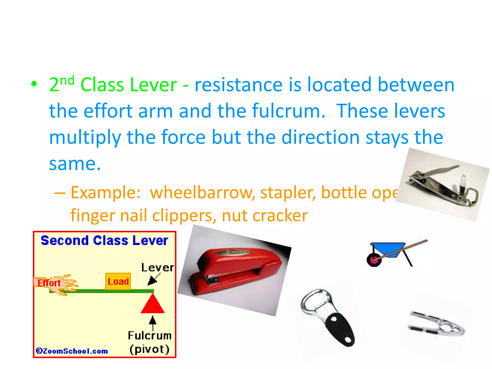 2nd Class Levers – “Wheelbarrow Levers”
• 2nd Class Lever - resistance is located between
the effort arm and the fulcrum. These levers
multiply the force but the direction stays the
same.
– Example: wheelbarrow, stapler, bottle opener,
finger nail clippers, nut cracker
 