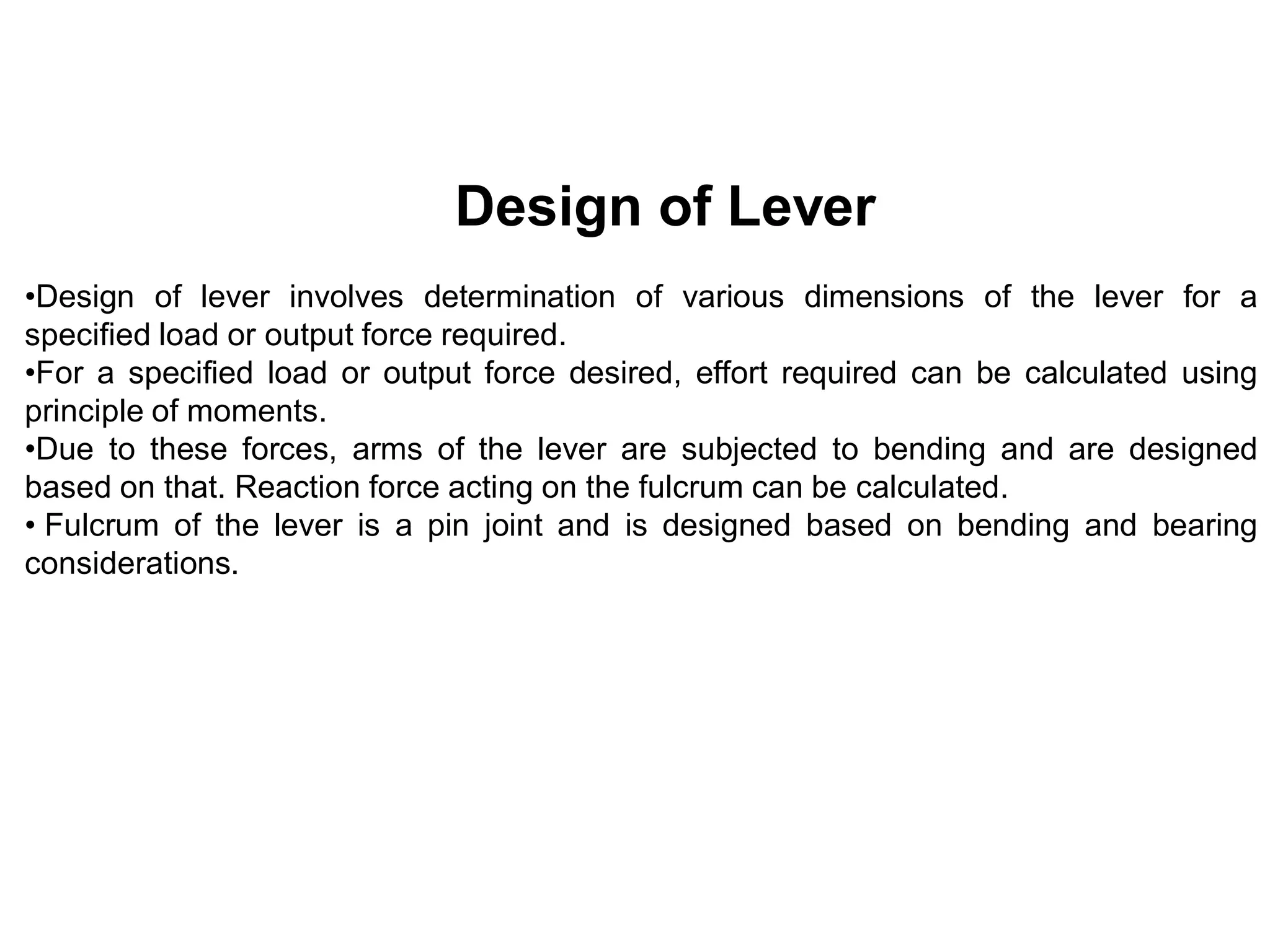 Design of Lever
•Design of lever involves determination of various dimensions of the lever for a
specified load or output force required.
•For a specified load or output force desired, effort required can be calculated using
principle of moments.
•Due to these forces, arms of the lever are subjected to bending and are designed
based on that. Reaction force acting on the fulcrum can be calculated.
• Fulcrum of the lever is a pin joint and is designed based on bending and bearing
considerations.
 