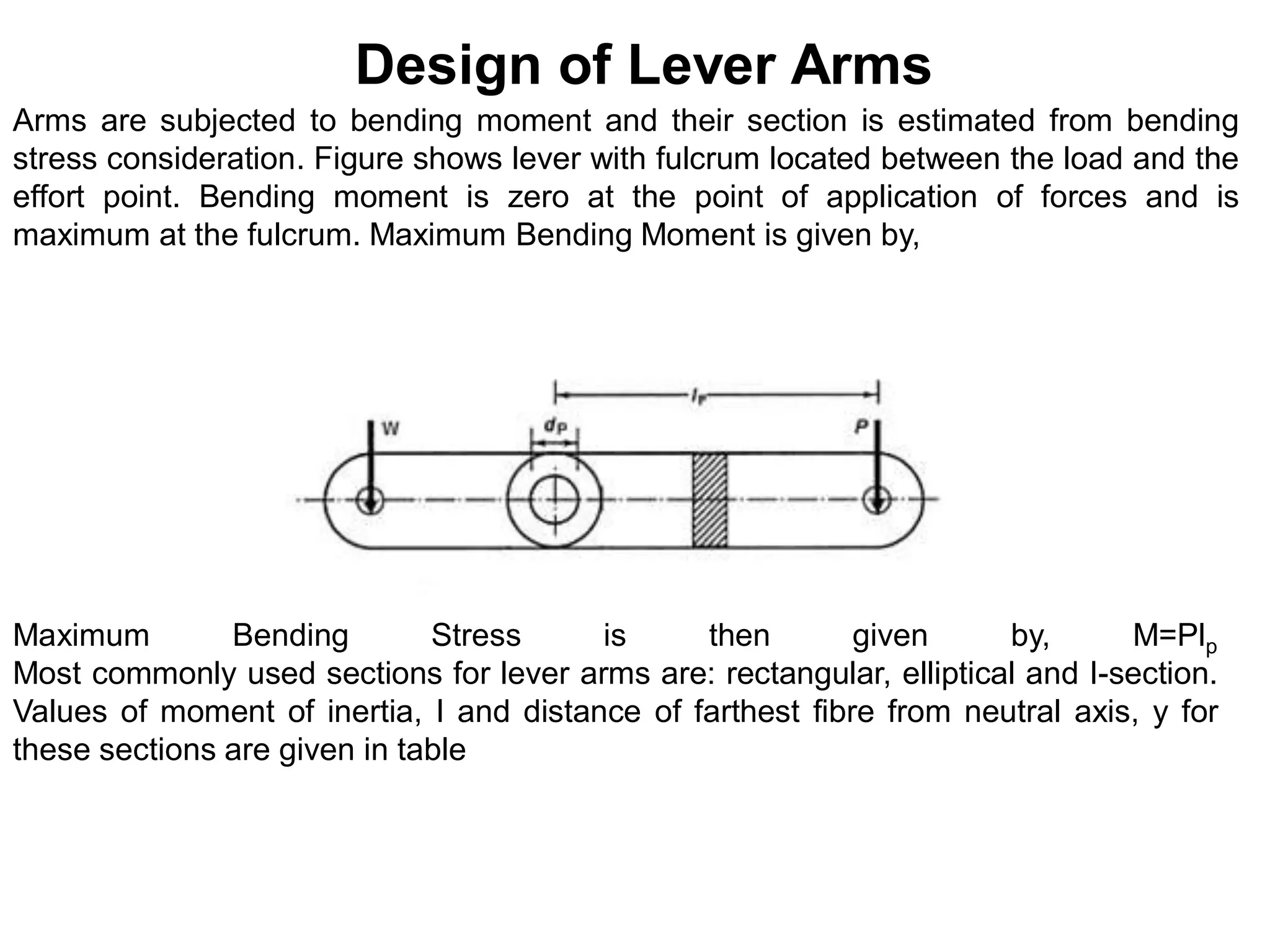Design of Lever Arms
Arms are subjected to bending moment and their section is estimated from bending
stress consideration. Figure shows lever with fulcrum located between the load and the
effort point. Bending moment is zero at the point of application of forces and is
maximum at the fulcrum. Maximum Bending Moment is given by,
Maximum Bending Stress is then given by, M=Plp
Most commonly used sections for lever arms are: rectangular, elliptical and I-section.
Values of moment of inertia, I and distance of farthest fibre from neutral axis, y for
these sections are given in table
 
