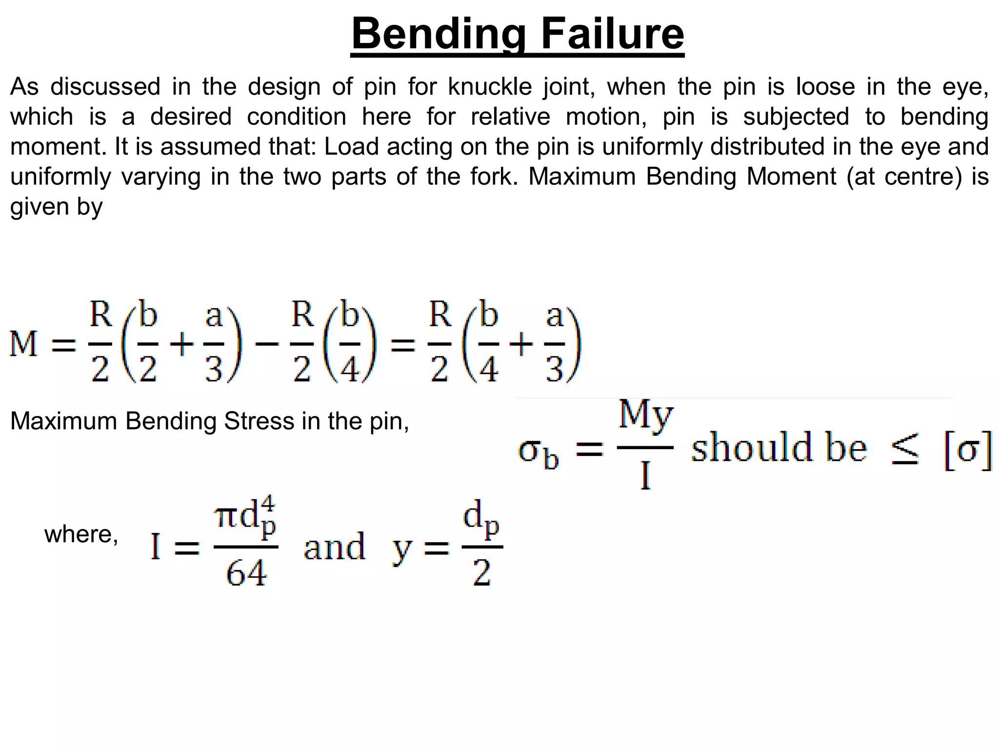 Bending Failure
As discussed in the design of pin for knuckle joint, when the pin is loose in the eye,
which is a desired condition here for relative motion, pin is subjected to bending
moment. It is assumed that: Load acting on the pin is uniformly distributed in the eye and
uniformly varying in the two parts of the fork. Maximum Bending Moment (at centre) is
given by
Maximum Bending Stress in the pin,
where,
 