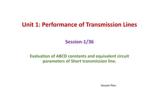 Unit 1: Performance of Transmission Lines
Session-1/36
Evaluation of ABCD constants and equivalent circuit
parameters of Short transmission line.
Session Plan-
 