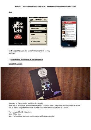 App
Each	
  Model	
  has	
  uses	
  the	
  same/Similar	
  content	
  -­‐	
  news,	
  
reviews
2. Independent	
  &	
  Publisher	
  &	
  Design	
  Agency	
  
Church	
  Of	
  London	
  
Founded	
  by	
  Danny	
  Miller	
  and	
  MaW	
  Bochenski.
Both	
  began	
  working	
  at	
  Adrenaline	
  mag	
  which	
  closed	
  in	
  2005.	
  They	
  were	
  working	
  on	
  LiWle	
  White	
  
Lies	
  as	
  a	
  side	
  project	
  then	
  launch	
  it	
  under	
  their	
  new	
  company:	
  Church	
  of	
  London.	
  
They	
  now	
  publish	
  2	
  magazines:
LiWle	
  White	
  Lies	
  
Huck	
  -­‐	
  Skateboard,	
  surf	
  and	
  extreme	
  sports	
  lifestyle	
  magazine	
  
UNIT	
  01	
  -­‐	
  A05	
  COMPARE	
  DISTRIBUTION	
  CHANNELS	
  AND	
  OWNERSHIP	
  PATTERNS
 