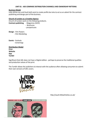 Business	
  Model	
  
LiWle	
  White	
  Lies	
  and	
  Huck	
  both	
  exist	
  to	
  create	
  proﬁts	
  but	
  also	
  to	
  act	
  as	
  an	
  advert	
  for	
  the	
  contract	
  
publishing	
  and	
  design	
  part	
  of	
  the	
  business.	
  
Church	
  of	
  London	
  as	
  a	
  Crea0ve	
  Agency	
  
Church	
  of	
  London	
  work	
  on	
  the	
  following	
  products.
Contract	
  publishing	
   	
  -­‐	
  Magazines	
  (SCEE)	
  
-­‐ 	
  Brochures	
  
-­‐ prospectuses
Design	
  -­‐	
  Film	
  Posters	
  
-­‐ Film	
  Marke?ng	
  
Events	
  -­‐	
  Fes?vals
	
   -­‐	
  Screenings
Distribu0on	
  Model	
  
Print	
  
Website	
  
App
Tumblr	
  
Signiﬁcant	
  that	
  LWL	
  does	
  not	
  have	
  a	
  Digital	
  edi?on	
  -­‐	
  perhaps	
  to	
  preserve	
  the	
  tradi?onal	
  quali?es	
  
and	
  produc?on	
  values	
  of	
  the	
  print.	
  
The	
  Tumblr	
  allows	
  the	
  publishers	
  to	
  interact	
  with	
  the	
  audience	
  oaen	
  allowing	
  consumers	
  to	
  submit	
  
their	
  own	
  versions	
  of	
  LWL	
  covers.	
  
hWp://vault.liWlewhitelies.co.uk/
UNIT	
  01	
  -­‐	
  A05	
  COMPARE	
  DISTRIBUTION	
  CHANNELS	
  AND	
  OWNERSHIP	
  PATTERNS
 
