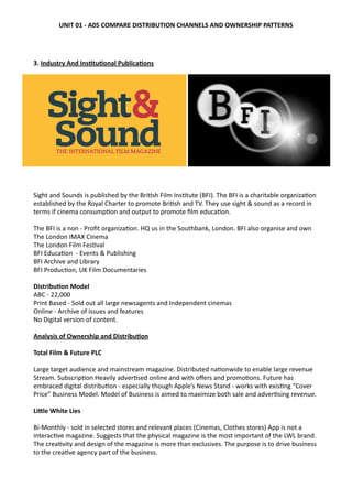   	
   	
   	
   	
   	
   	
   	
   	
   	
   	
  
	
   	
  
3. Industry	
  And	
  Ins0tu0onal	
  Publica0ons	
  
Sight	
  and	
  Sounds	
  is	
  published	
  by	
  the	
  Bri?sh	
  Film	
  Ins?tute	
  (BFI).	
  The	
  BFI	
  is	
  a	
  charitable	
  organiza?on	
  
established	
  by	
  the	
  Royal	
  Charter	
  to	
  promote	
  Bri?sh	
  and	
  TV.	
  They	
  use	
  sight	
  &	
  sound	
  as	
  a	
  record	
  in	
  
terms	
  if	
  cinema	
  consump?on	
  and	
  output	
  to	
  promote	
  ﬁlm	
  educa?on.	
  
The	
  BFI	
  is	
  a	
  non	
  -­‐	
  Proﬁt	
  organiza?on.	
  HQ	
  us	
  in	
  the	
  Southbank,	
  London.	
  BFI	
  also	
  organise	
  and	
  own	
  
The	
  London	
  IMAX	
  Cinema	
  
The	
  London	
  Film	
  Fes?val
BFI	
  Educa?on	
  	
  -­‐	
  Events	
  &	
  Publishing	
  
BFI	
  Archive	
  and	
  Library	
  
BFI	
  Produc?on,	
  UK	
  Film	
  Documentaries
Distribu0on	
  Model	
  
ABC	
  -­‐	
  22,000	
  
Print	
  Based	
  -­‐	
  Sold	
  out	
  all	
  large	
  newsagents	
  and	
  Independent	
  cinemas
Online	
  -­‐	
  Archive	
  of	
  issues	
  and	
  features	
  
No	
  Digital	
  version	
  of	
  content.	
  
Analysis	
  of	
  Ownership	
  and	
  Distribu0on	
  
Total	
  Film	
  &	
  Future	
  PLC	
  
Large	
  target	
  audience	
  and	
  mainstream	
  magazine.	
  Distributed	
  na?onwide	
  to	
  enable	
  large	
  revenue	
  
Stream.	
  Subscrip?on	
  Heavily	
  adver?sed	
  online	
  and	
  with	
  oﬀers	
  and	
  promo?ons.	
  Future	
  has	
  
embraced	
  digital	
  distribu?on	
  -­‐	
  especially	
  though	
  Apple’s	
  News	
  Stand	
  -­‐	
  works	
  with	
  exis?ng	
  “Cover	
  
Price”	
  Business	
  Model.	
  Model	
  of	
  Business	
  is	
  aimed	
  to	
  maximize	
  both	
  sale	
  and	
  adver?sing	
  revenue.	
  
LiJle	
  White	
  Lies
Bi-­‐Monthly	
  -­‐	
  sold	
  in	
  selected	
  stores	
  and	
  relevant	
  places	
  (Cinemas,	
  Clothes	
  stores)	
  App	
  is	
  not	
  a	
  
interac?ve	
  magazine.	
  Suggests	
  that	
  the	
  physical	
  magazine	
  is	
  the	
  most	
  important	
  of	
  the	
  LWL	
  brand.	
  
The	
  crea?vity	
  and	
  design	
  of	
  the	
  magazine	
  is	
  more	
  than	
  exclusives.	
  The	
  purpose	
  is	
  to	
  drive	
  business	
  
to	
  the	
  crea?ve	
  agency	
  part	
  of	
  the	
  business.	
  
UNIT	
  01	
  -­‐	
  A05	
  COMPARE	
  DISTRIBUTION	
  CHANNELS	
  AND	
  OWNERSHIP	
  PATTERNS
 